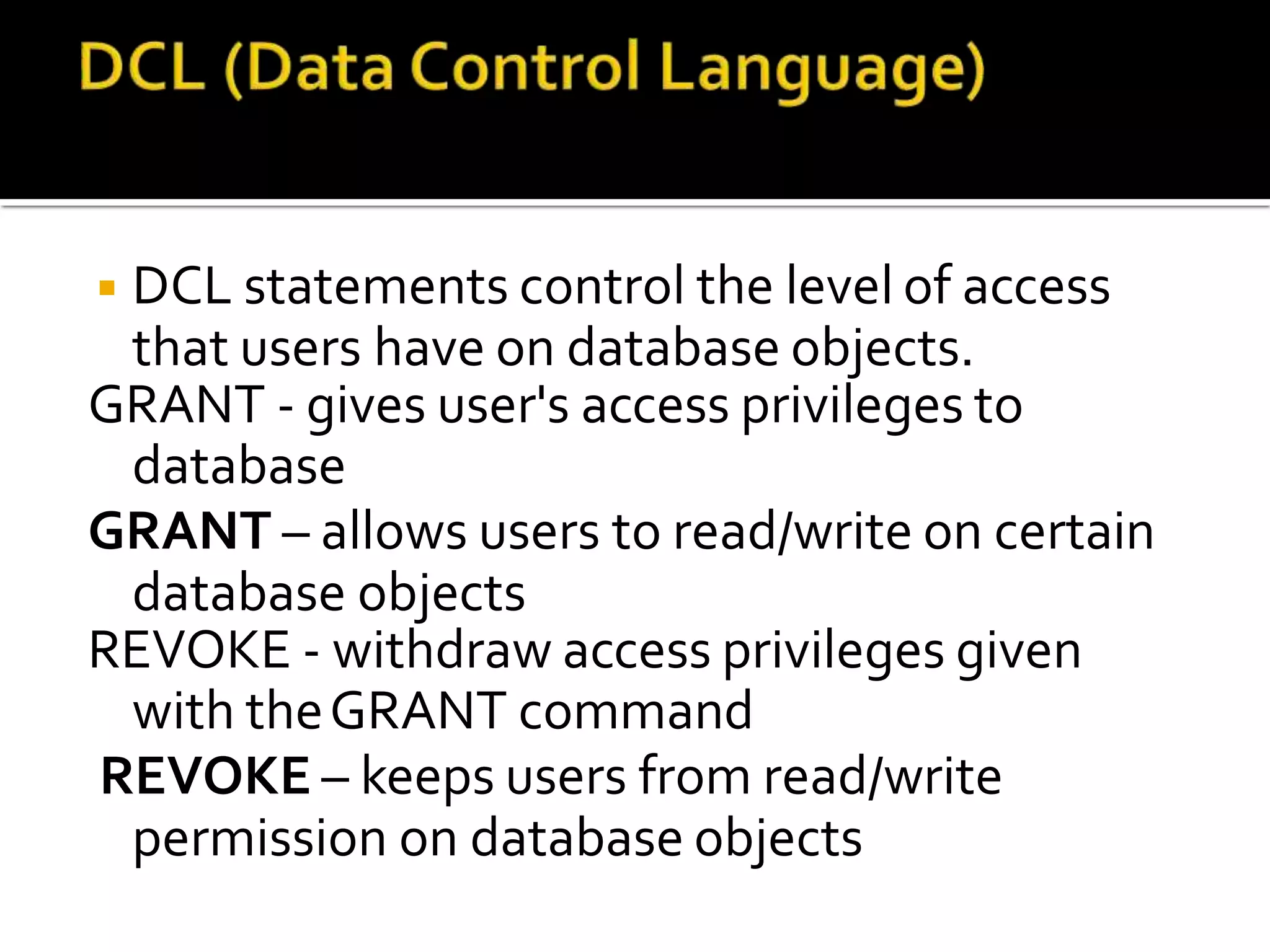 ◾DCL statements control the level of access
that users have on database objects.
GRANT - gives user's access privileges to
database
GRANT – allows users to read/write on certain
database objects
REVOKE - withdraw access privileges given
with theGRANT command
REVOKE – keeps users from read/write
permission on database objects
 