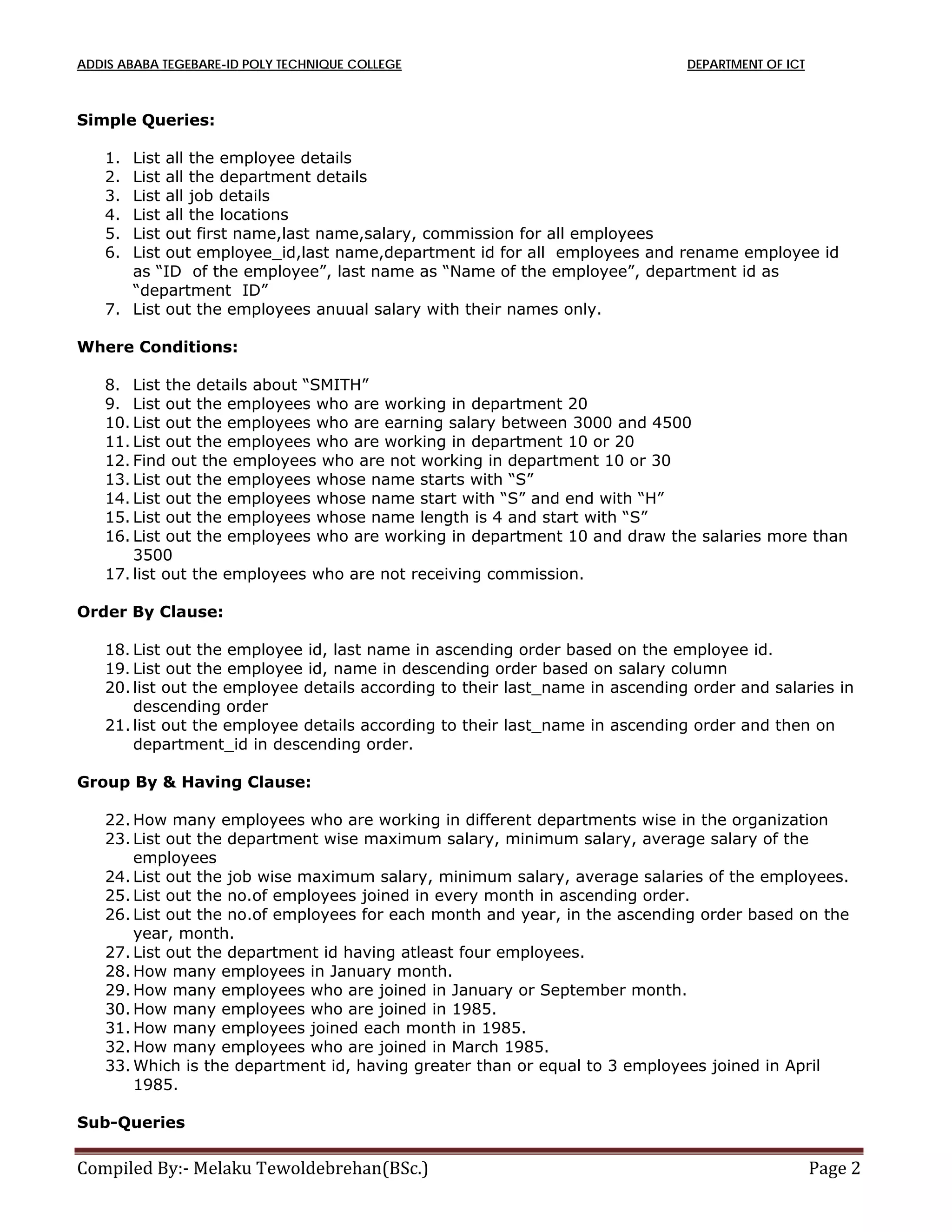 ADDIS ABABA TEGEBARE-ID POLY TECHNIQUE COLLEGE DEPARTMENT OF ICT
Compiled By:- Melaku Tewoldebrehan(BSc.) Page 2
Simple Queries:
1. List all the employee details
2. List all the department details
3. List all job details
4. List all the locations
5. List out first name,last name,salary, commission for all employees
6. List out employee_id,last name,department id for all employees and rename employee id
as “ID of the employee”, last name as “Name of the employee”, department id as
“department ID”
7. List out the employees anuual salary with their names only.
Where Conditions:
8. List the details about “SMITH”
9. List out the employees who are working in department 20
10. List out the employees who are earning salary between 3000 and 4500
11. List out the employees who are working in department 10 or 20
12. Find out the employees who are not working in department 10 or 30
13. List out the employees whose name starts with “S”
14. List out the employees whose name start with “S” and end with “H”
15. List out the employees whose name length is 4 and start with “S”
16. List out the employees who are working in department 10 and draw the salaries more than
3500
17. list out the employees who are not receiving commission.
Order By Clause:
18. List out the employee id, last name in ascending order based on the employee id.
19. List out the employee id, name in descending order based on salary column
20. list out the employee details according to their last_name in ascending order and salaries in
descending order
21. list out the employee details according to their last_name in ascending order and then on
department_id in descending order.
Group By & Having Clause:
22. How many employees who are working in different departments wise in the organization
23. List out the department wise maximum salary, minimum salary, average salary of the
employees
24. List out the job wise maximum salary, minimum salary, average salaries of the employees.
25. List out the no.of employees joined in every month in ascending order.
26. List out the no.of employees for each month and year, in the ascending order based on the
year, month.
27. List out the department id having atleast four employees.
28. How many employees in January month.
29. How many employees who are joined in January or September month.
30. How many employees who are joined in 1985.
31. How many employees joined each month in 1985.
32. How many employees who are joined in March 1985.
33. Which is the department id, having greater than or equal to 3 employees joined in April
1985.
Sub-Queries
 