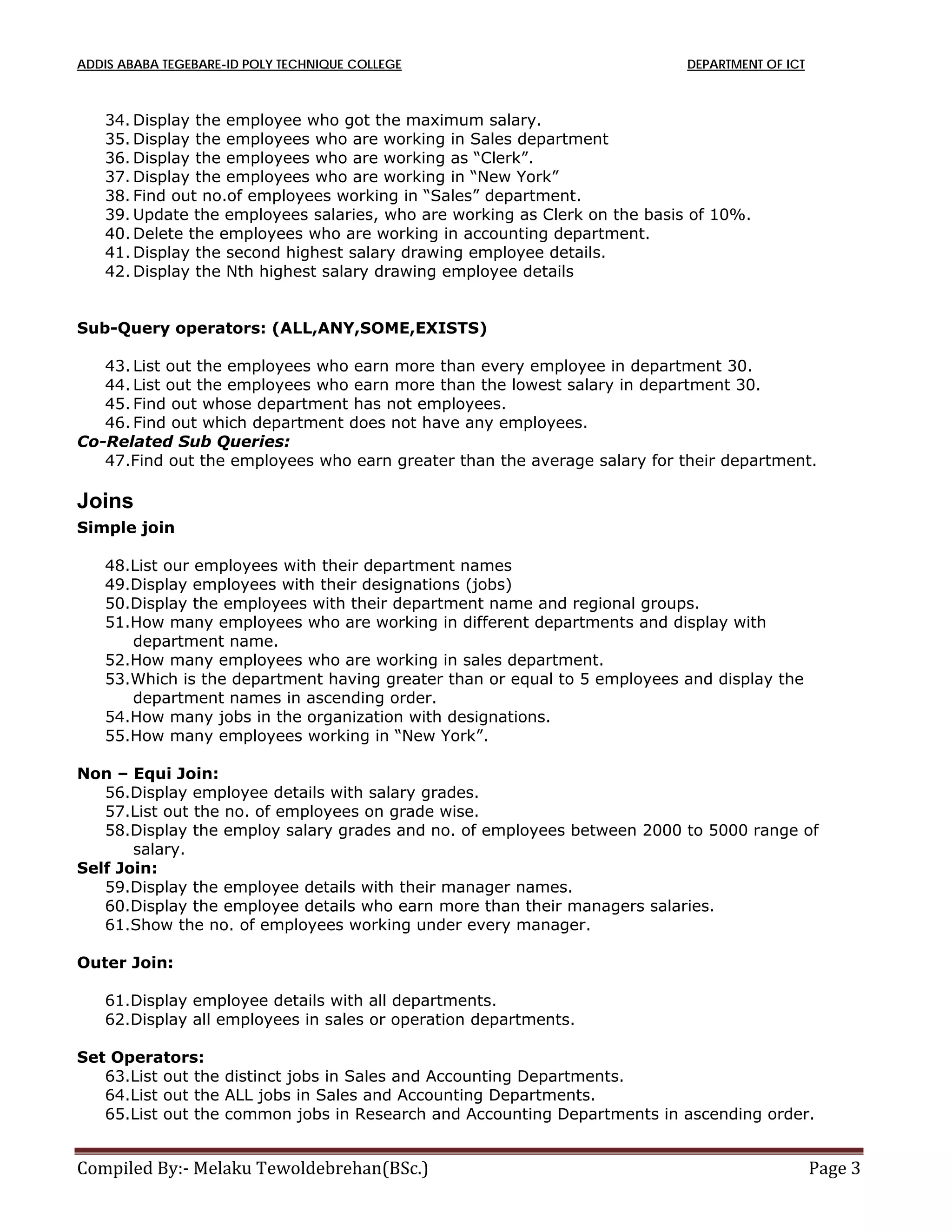 ADDIS ABABA TEGEBARE-ID POLY TECHNIQUE COLLEGE DEPARTMENT OF ICT
Compiled By:- Melaku Tewoldebrehan(BSc.) Page 3
34. Display the employee who got the maximum salary.
35. Display the employees who are working in Sales department
36. Display the employees who are working as “Clerk”.
37. Display the employees who are working in “New York”
38. Find out no.of employees working in “Sales” department.
39. Update the employees salaries, who are working as Clerk on the basis of 10%.
40. Delete the employees who are working in accounting department.
41. Display the second highest salary drawing employee details.
42. Display the Nth highest salary drawing employee details
Sub-Query operators: (ALL,ANY,SOME,EXISTS)
43. List out the employees who earn more than every employee in department 30.
44. List out the employees who earn more than the lowest salary in department 30.
45. Find out whose department has not employees.
46. Find out which department does not have any employees.
Co-Related Sub Queries:
47.Find out the employees who earn greater than the average salary for their department.
Joins
Simple join
48.List our employees with their department names
49.Display employees with their designations (jobs)
50.Display the employees with their department name and regional groups.
51.How many employees who are working in different departments and display with
department name.
52.How many employees who are working in sales department.
53.Which is the department having greater than or equal to 5 employees and display the
department names in ascending order.
54.How many jobs in the organization with designations.
55.How many employees working in “New York”.
Non – Equi Join:
56.Display employee details with salary grades.
57.List out the no. of employees on grade wise.
58.Display the employ salary grades and no. of employees between 2000 to 5000 range of
salary.
Self Join:
59.Display the employee details with their manager names.
60.Display the employee details who earn more than their managers salaries.
61.Show the no. of employees working under every manager.
Outer Join:
61.Display employee details with all departments.
62.Display all employees in sales or operation departments.
Set Operators:
63.List out the distinct jobs in Sales and Accounting Departments.
64.List out the ALL jobs in Sales and Accounting Departments.
65.List out the common jobs in Research and Accounting Departments in ascending order.
 