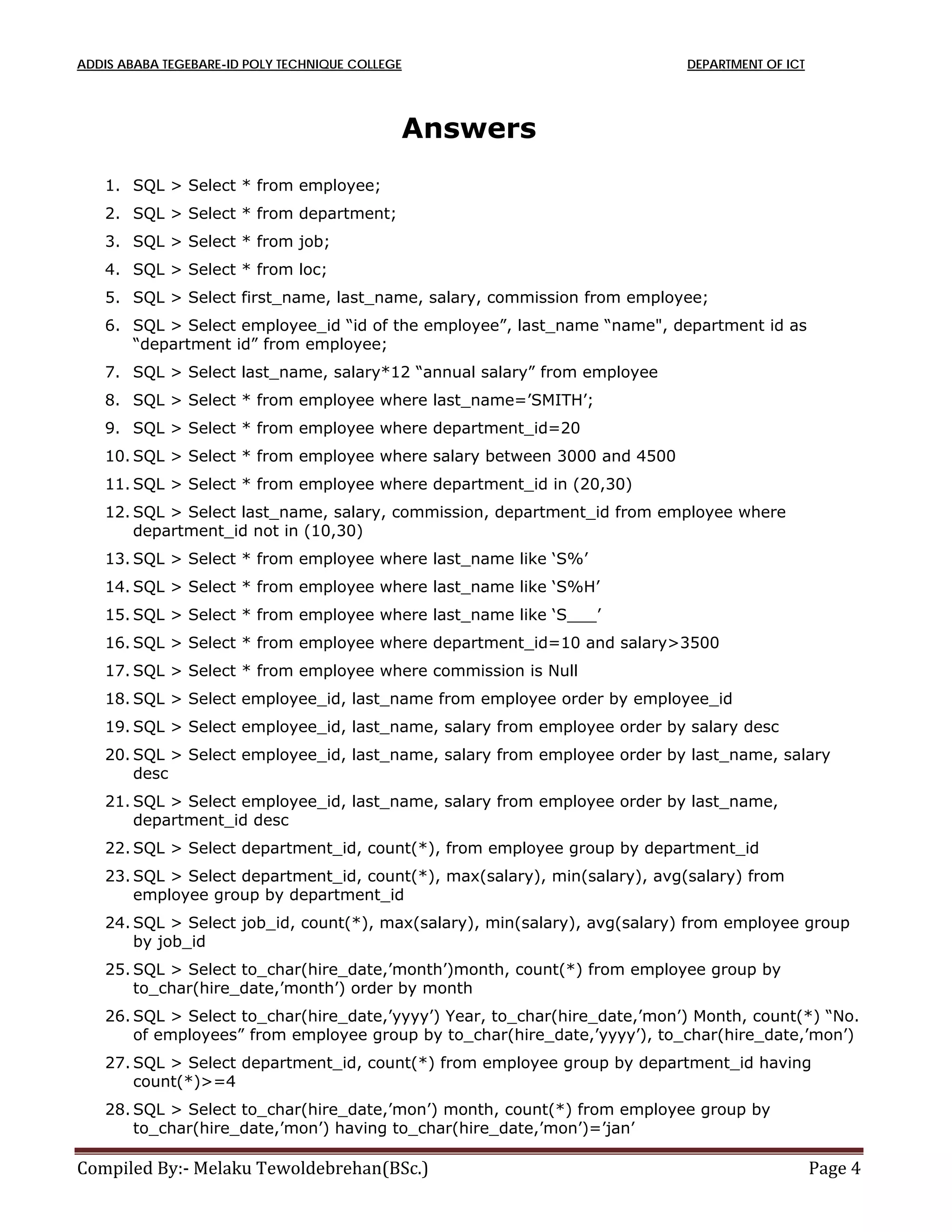 ADDIS ABABA TEGEBARE-ID POLY TECHNIQUE COLLEGE DEPARTMENT OF ICT
Compiled By:- Melaku Tewoldebrehan(BSc.) Page 4
Answers
1. SQL > Select * from employee;
2. SQL > Select * from department;
3. SQL > Select * from job;
4. SQL > Select * from loc;
5. SQL > Select first_name, last_name, salary, commission from employee;
6. SQL > Select employee_id “id of the employee”, last_name “name", department id as
“department id” from employee;
7. SQL > Select last_name, salary*12 “annual salary” from employee
8. SQL > Select * from employee where last_name=’SMITH’;
9. SQL > Select * from employee where department_id=20
10. SQL > Select * from employee where salary between 3000 and 4500
11. SQL > Select * from employee where department_id in (20,30)
12. SQL > Select last_name, salary, commission, department_id from employee where
department_id not in (10,30)
13. SQL > Select * from employee where last_name like ‘S%’
14. SQL > Select * from employee where last_name like ‘S%H’
15. SQL > Select * from employee where last_name like ‘S___’
16. SQL > Select * from employee where department_id=10 and salary>3500
17. SQL > Select * from employee where commission is Null
18. SQL > Select employee_id, last_name from employee order by employee_id
19. SQL > Select employee_id, last_name, salary from employee order by salary desc
20. SQL > Select employee_id, last_name, salary from employee order by last_name, salary
desc
21. SQL > Select employee_id, last_name, salary from employee order by last_name,
department_id desc
22. SQL > Select department_id, count(*), from employee group by department_id
23. SQL > Select department_id, count(*), max(salary), min(salary), avg(salary) from
employee group by department_id
24. SQL > Select job_id, count(*), max(salary), min(salary), avg(salary) from employee group
by job_id
25. SQL > Select to_char(hire_date,’month’)month, count(*) from employee group by
to_char(hire_date,’month’) order by month
26. SQL > Select to_char(hire_date,’yyyy’) Year, to_char(hire_date,’mon’) Month, count(*) “No.
of employees” from employee group by to_char(hire_date,’yyyy’), to_char(hire_date,’mon’)
27. SQL > Select department_id, count(*) from employee group by department_id having
count(*)>=4
28. SQL > Select to_char(hire_date,’mon’) month, count(*) from employee group by
to_char(hire_date,’mon’) having to_char(hire_date,’mon’)=’jan’
 