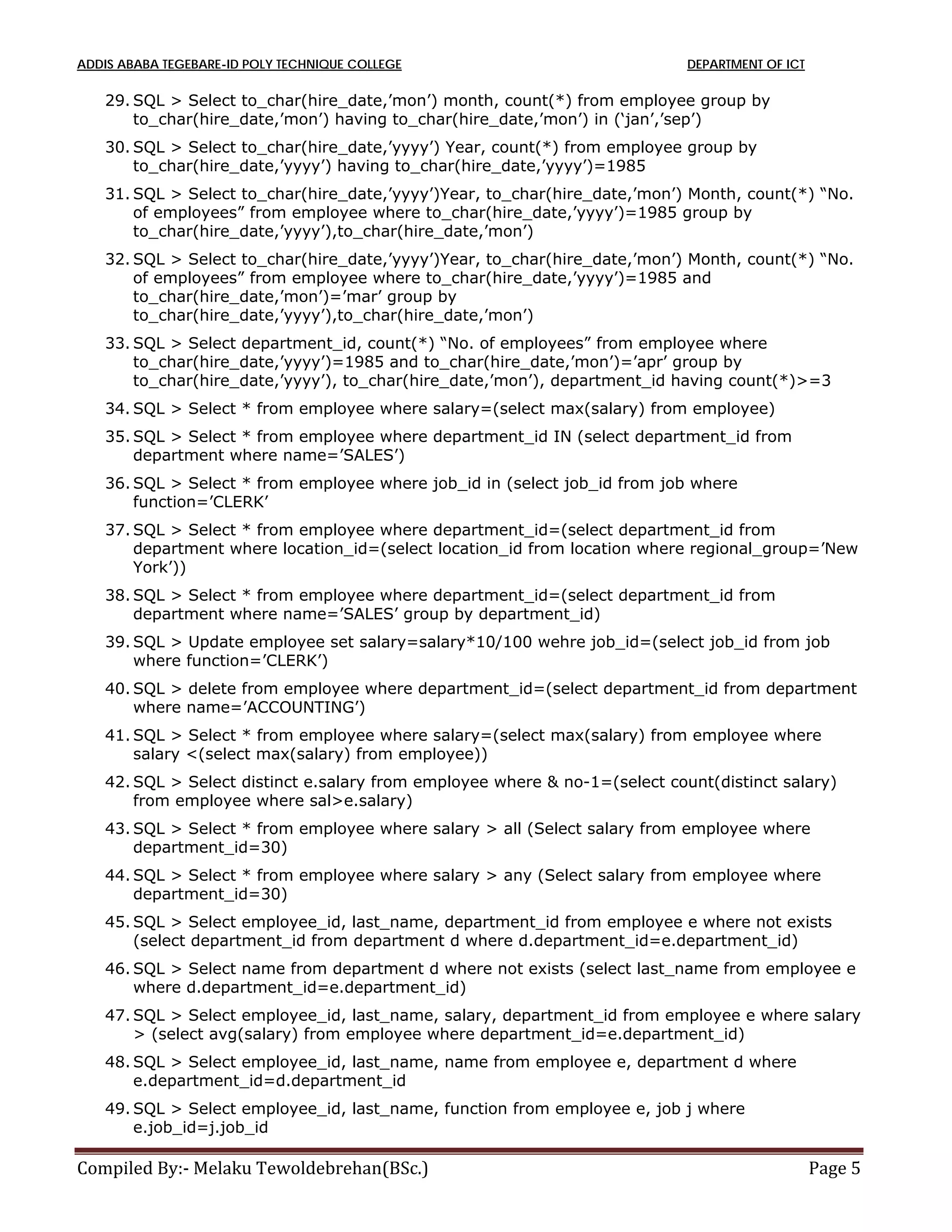 ADDIS ABABA TEGEBARE-ID POLY TECHNIQUE COLLEGE DEPARTMENT OF ICT
Compiled By:- Melaku Tewoldebrehan(BSc.) Page 5
29. SQL > Select to_char(hire_date,’mon’) month, count(*) from employee group by
to_char(hire_date,’mon’) having to_char(hire_date,’mon’) in (‘jan’,’sep’)
30. SQL > Select to_char(hire_date,’yyyy’) Year, count(*) from employee group by
to_char(hire_date,’yyyy’) having to_char(hire_date,’yyyy’)=1985
31. SQL > Select to_char(hire_date,’yyyy’)Year, to_char(hire_date,’mon’) Month, count(*) “No.
of employees” from employee where to_char(hire_date,’yyyy’)=1985 group by
to_char(hire_date,’yyyy’),to_char(hire_date,’mon’)
32. SQL > Select to_char(hire_date,’yyyy’)Year, to_char(hire_date,’mon’) Month, count(*) “No.
of employees” from employee where to_char(hire_date,’yyyy’)=1985 and
to_char(hire_date,’mon’)=’mar’ group by
to_char(hire_date,’yyyy’),to_char(hire_date,’mon’)
33. SQL > Select department_id, count(*) “No. of employees” from employee where
to_char(hire_date,’yyyy’)=1985 and to_char(hire_date,’mon’)=’apr’ group by
to_char(hire_date,’yyyy’), to_char(hire_date,’mon’), department_id having count(*)>=3
34. SQL > Select * from employee where salary=(select max(salary) from employee)
35. SQL > Select * from employee where department_id IN (select department_id from
department where name=’SALES’)
36. SQL > Select * from employee where job_id in (select job_id from job where
function=’CLERK’
37. SQL > Select * from employee where department_id=(select department_id from
department where location_id=(select location_id from location where regional_group=’New
York’))
38. SQL > Select * from employee where department_id=(select department_id from
department where name=’SALES’ group by department_id)
39. SQL > Update employee set salary=salary*10/100 wehre job_id=(select job_id from job
where function=’CLERK’)
40. SQL > delete from employee where department_id=(select department_id from department
where name=’ACCOUNTING’)
41. SQL > Select * from employee where salary=(select max(salary) from employee where
salary <(select max(salary) from employee))
42. SQL > Select distinct e.salary from employee where & no-1=(select count(distinct salary)
from employee where sal>e.salary)
43. SQL > Select * from employee where salary > all (Select salary from employee where
department_id=30)
44. SQL > Select * from employee where salary > any (Select salary from employee where
department_id=30)
45. SQL > Select employee_id, last_name, department_id from employee e where not exists
(select department_id from department d where d.department_id=e.department_id)
46. SQL > Select name from department d where not exists (select last_name from employee e
where d.department_id=e.department_id)
47. SQL > Select employee_id, last_name, salary, department_id from employee e where salary
> (select avg(salary) from employee where department_id=e.department_id)
48. SQL > Select employee_id, last_name, name from employee e, department d where
e.department_id=d.department_id
49. SQL > Select employee_id, last_name, function from employee e, job j where
e.job_id=j.job_id
 