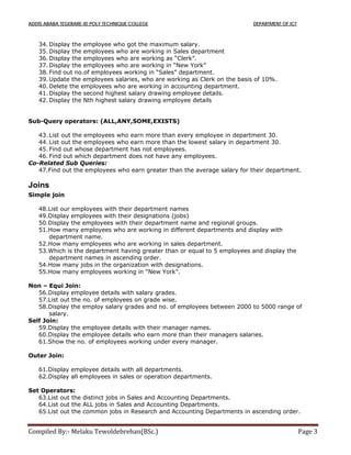 ADDIS ABABA TEGEBARE-ID POLY TECHNIQUE COLLEGE DEPARTMENT OF ICT
Compiled By:- Melaku Tewoldebrehan(BSc.) Page 3
34. Display the employee who got the maximum salary.
35. Display the employees who are working in Sales department
36. Display the employees who are working as “Clerk”.
37. Display the employees who are working in “New York”
38. Find out no.of employees working in “Sales” department.
39. Update the employees salaries, who are working as Clerk on the basis of 10%.
40. Delete the employees who are working in accounting department.
41. Display the second highest salary drawing employee details.
42. Display the Nth highest salary drawing employee details
Sub-Query operators: (ALL,ANY,SOME,EXISTS)
43. List out the employees who earn more than every employee in department 30.
44. List out the employees who earn more than the lowest salary in department 30.
45. Find out whose department has not employees.
46. Find out which department does not have any employees.
Co-Related Sub Queries:
47.Find out the employees who earn greater than the average salary for their department.
Joins
Simple join
48.List our employees with their department names
49.Display employees with their designations (jobs)
50.Display the employees with their department name and regional groups.
51.How many employees who are working in different departments and display with
department name.
52.How many employees who are working in sales department.
53.Which is the department having greater than or equal to 5 employees and display the
department names in ascending order.
54.How many jobs in the organization with designations.
55.How many employees working in “New York”.
Non – Equi Join:
56.Display employee details with salary grades.
57.List out the no. of employees on grade wise.
58.Display the employ salary grades and no. of employees between 2000 to 5000 range of
salary.
Self Join:
59.Display the employee details with their manager names.
60.Display the employee details who earn more than their managers salaries.
61.Show the no. of employees working under every manager.
Outer Join:
61.Display employee details with all departments.
62.Display all employees in sales or operation departments.
Set Operators:
63.List out the distinct jobs in Sales and Accounting Departments.
64.List out the ALL jobs in Sales and Accounting Departments.
65.List out the common jobs in Research and Accounting Departments in ascending order.
 