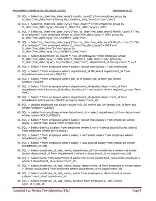 ADDIS ABABA TEGEBARE-ID POLY TECHNIQUE COLLEGE DEPARTMENT OF ICT
Compiled By:- Melaku Tewoldebrehan(BSc.) Page 5
29. SQL > Select to_char(hire_date,’mon’) month, count(*) from employee group by
to_char(hire_date,’mon’) having to_char(hire_date,’mon’) in (‘jan’,’sep’)
30. SQL > Select to_char(hire_date,’yyyy’) Year, count(*) from employee group by
to_char(hire_date,’yyyy’) having to_char(hire_date,’yyyy’)=1985
31. SQL > Select to_char(hire_date,’yyyy’)Year, to_char(hire_date,’mon’) Month, count(*) “No.
of employees” from employee where to_char(hire_date,’yyyy’)=1985 group by
to_char(hire_date,’yyyy’),to_char(hire_date,’mon’)
32. SQL > Select to_char(hire_date,’yyyy’)Year, to_char(hire_date,’mon’) Month, count(*) “No.
of employees” from employee where to_char(hire_date,’yyyy’)=1985 and
to_char(hire_date,’mon’)=’mar’ group by
to_char(hire_date,’yyyy’),to_char(hire_date,’mon’)
33. SQL > Select department_id, count(*) “No. of employees” from employee where
to_char(hire_date,’yyyy’)=1985 and to_char(hire_date,’mon’)=’apr’ group by
to_char(hire_date,’yyyy’), to_char(hire_date,’mon’), department_id having count(*)>=3
34. SQL > Select * from employee where salary=(select max(salary) from employee)
35. SQL > Select * from employee where department_id IN (select department_id from
department where name=’SALES’)
36. SQL > Select * from employee where job_id in (select job_id from job where
function=’CLERK’
37. SQL > Select * from employee where department_id=(select department_id from
department where location_id=(select location_id from location where regional_group=’New
York’))
38. SQL > Select * from employee where department_id=(select department_id from
department where name=’SALES’ group by department_id)
39. SQL > Update employee set salary=salary*10/100 wehre job_id=(select job_id from job
where function=’CLERK’)
40. SQL > delete from employee where department_id=(select department_id from department
where name=’ACCOUNTING’)
41. SQL > Select * from employee where salary=(select max(salary) from employee where
salary <(select max(salary) from employee))
42. SQL > Select distinct e.salary from employee where & no-1=(select count(distinct salary)
from employee where sal>e.salary)
43. SQL > Select * from employee where salary > all (Select salary from employee where
department_id=30)
44. SQL > Select * from employee where salary > any (Select salary from employee where
department_id=30)
45. SQL > Select employee_id, last_name, department_id from employee e where not exists
(select department_id from department d where d.department_id=e.department_id)
46. SQL > Select name from department d where not exists (select last_name from employee e
where d.department_id=e.department_id)
47. SQL > Select employee_id, last_name, salary, department_id from employee e where salary
> (select avg(salary) from employee where department_id=e.department_id)
48. SQL > Select employee_id, last_name, name from employee e, department d where
e.department_id=d.department_id
49. SQL > Select employee_id, last_name, function from employee e, job j where
e.job_id=j.job_id
 