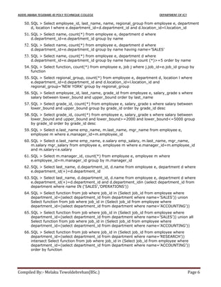 ADDIS ABABA TEGEBARE-ID POLY TECHNIQUE COLLEGE DEPARTMENT OF ICT
Compiled By:- Melaku Tewoldebrehan(BSc.) Page 6
50. SQL > Select employee_id, last_name, name, regional_group from employee e, department
d, location l where e.department_id=d.department_id and d.location_id=l.location_id
51. SQL > Select name, count(*) from employee e, department d where
d.department_id=e.department_id group by name
52. SQL > Select name, count(*) from employee e, department d where
d.department_id=e.department_id group by name having name=’SALES’
53. SQL > Select name, count(*) from employee e, department d where
d.department_id=e.department_id group by name having count (*)>=5 order by name
54. SQL > Select function, count(*) from employee e, job j where j.job_id=e.job_id group by
function
55. SQL > Select regional_group, count(*) from employee e, department d, location l where
e.department_id=d.department_id and d.location_id=l.location_id and
regional_group=’NEW YORK’ group by regional_group
56. SQL > Select employee_id, last_name, grade_id from employee e, salary_grade s where
salary between lower_bound and upper_bound order by last_name
57. SQL > Select grade_id, count(*) from employee e, salary_grade s where salary between
lower_bound and upper_bound group by grade_id order by grade_id desc
58. SQL > Select grade_id, count(*) from employee e, salary_grade s where salary between
lower_bound and upper_bound and lower_bound>=2000 and lower_bound<=5000 group
by grade_id order by grade_id desc
59. SQL > Select e.last_name emp_name, m.last_name, mgr_name from employee e,
employee m where e.manager_id=m.employee_id
60. SQL > Select e.last_name emp_name, e.salary emp_salary, m.last_name, mgr_name,
m.salary mgr_salary from employee e, employee m where e.manager_id=m.employee_id
and m.salary<e.salary
61. SQL > Select m.manager_id, count(*) from employee e, employee m where
e.employee_id=m.manager_id group by m.manager_id
62. SQL > Select last_name, d.department_id, d.name from employee e, department d where
e.department_id(+)=d.department_id
63. SQL > Select last_name, d.department_id, d.name from employee e, department d where
e.department_id(+)=d.department_id and d.department_idin (select department_id from
department where name IN (‘SALES’,’OPERATIONS’))
64. SQL > Select function from job where job_id in (Select job_id from employee where
department_id=(select department_id from department where name=’SALES’)) union
Select function from job where job_id in (Select job_id from employee where
department_id=(select department_id from department where name=’ACCOUNTING’))
65. SQL > Select function from job where job_id in (Select job_id from employee where
department_id=(select department_id from department where name=’SALES’)) union all
Select function from job where job_id in (Select job_id from employee where
department_id=(select department_id from department where name=’ACCOUNTING’))
66. SQL > Select function from job where job_id in (Select job_id from employee where
department_id=(select department_id from department where name=’RESEARCH’))
intersect Select function from job where job_id in (Select job_id from employee where
department_id=(select department_id from department where name=’ACCOUNTING’))
order by function
 
