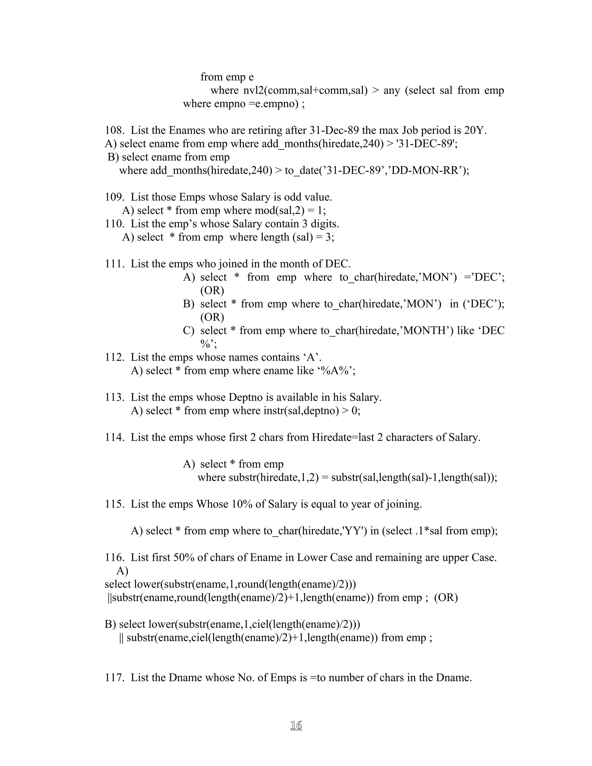 from emp e
where nvl2(comm,sal+comm,sal) > any (select sal from emp
where empno =e.empno) ;
108. List the Enames who are retiring after 31-Dec-89 the max Job period is 20Y.
A) select ename from emp where add_months(hiredate,240) > '31-DEC-89';
B) select ename from emp
where add_months(hiredate,240) > to_date(’31-DEC-89’,’DD-MON-RR’);
109. List those Emps whose Salary is odd value.
A) select * from emp where mod(sal,2) = 1;
110. List the emp’s whose Salary contain 3 digits.
A) select * from emp where length (sal) = 3;
111. List the emps who joined in the month of DEC.
A) select * from emp where to_char(hiredate,’MON’) =’DEC’;
(OR)
B) select * from emp where to_char(hiredate,’MON’) in (‘DEC’);
(OR)
C) select * from emp where to_char(hiredate,’MONTH’) like ‘DEC
%’;
112. List the emps whose names contains ‘A’.
A) select * from emp where ename like ‘%A%’;
113. List the emps whose Deptno is available in his Salary.
A) select * from emp where instr(sal,deptno) > 0;
114. List the emps whose first 2 chars from Hiredate=last 2 characters of Salary.
A) select * from emp
where substr(hiredate,1,2) = substr(sal,length(sal)-1,length(sal));
115. List the emps Whose 10% of Salary is equal to year of joining.
A) select * from emp where to_char(hiredate,'YY') in (select .1*sal from emp);
116. List first 50% of chars of Ename in Lower Case and remaining are upper Case.
A)
select lower(substr(ename,1,round(length(ename)/2)))
||substr(ename,round(length(ename)/2)+1,length(ename)) from emp ; (OR)
B) select lower(substr(ename,1,ciel(length(ename)/2)))
|| substr(ename,ciel(length(ename)/2)+1,length(ename)) from emp ;
117. List the Dname whose No. of Emps is =to number of chars in the Dname.
1616
 