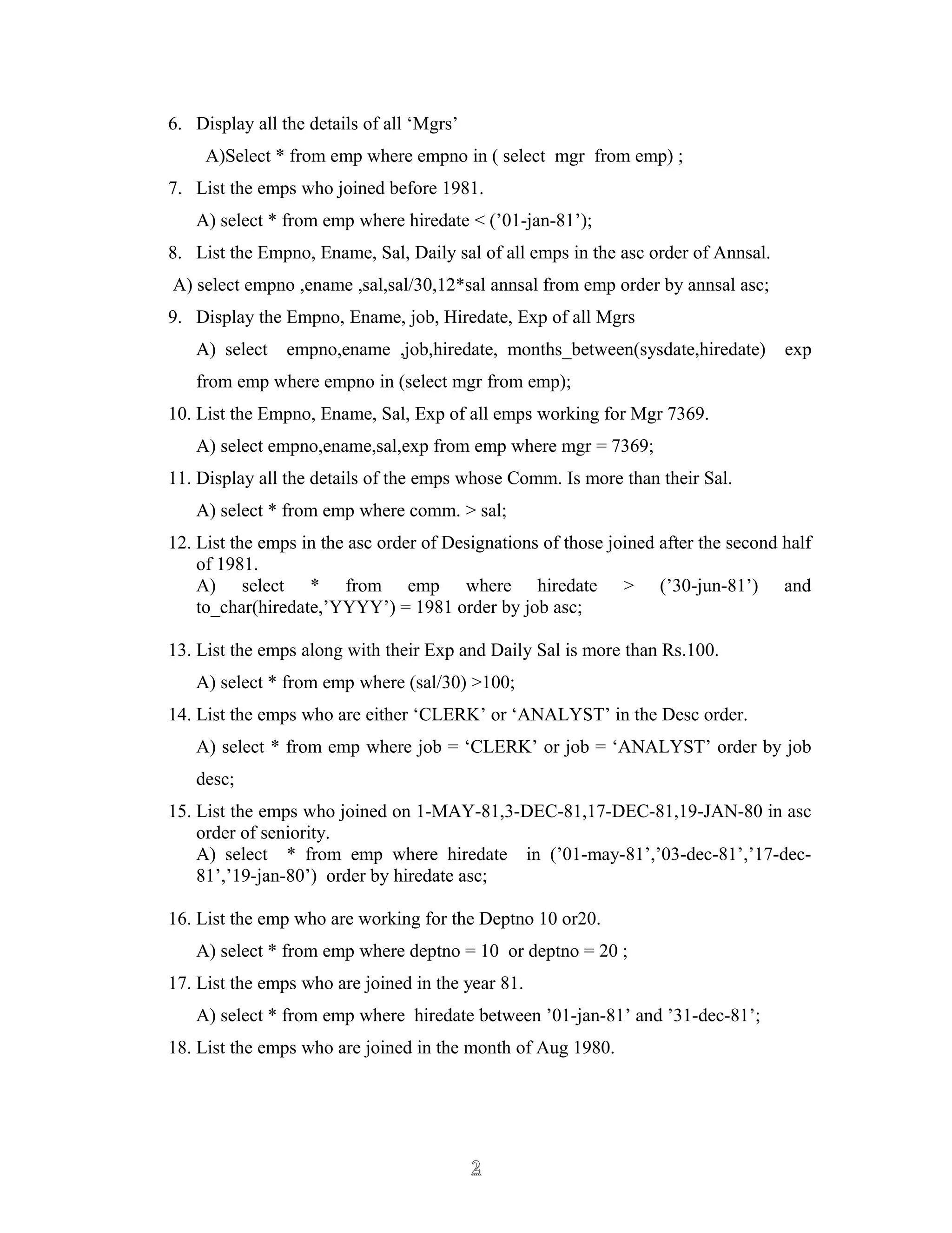 6. Display all the details of all ‘Mgrs’
A)Select * from emp where empno in ( select mgr from emp) ;
7. List the emps who joined before 1981.
A) select * from emp where hiredate < (’01-jan-81’);
8. List the Empno, Ename, Sal, Daily sal of all emps in the asc order of Annsal.
A) select empno ,ename ,sal,sal/30,12*sal annsal from emp order by annsal asc;
9. Display the Empno, Ename, job, Hiredate, Exp of all Mgrs
A) select empno,ename ,job,hiredate, months_between(sysdate,hiredate) exp
from emp where empno in (select mgr from emp);
10. List the Empno, Ename, Sal, Exp of all emps working for Mgr 7369.
A) select empno,ename,sal,exp from emp where mgr = 7369;
11. Display all the details of the emps whose Comm. Is more than their Sal.
A) select * from emp where comm. > sal;
12. List the emps in the asc order of Designations of those joined after the second half
of 1981.
A) select * from emp where hiredate > (’30-jun-81’) and
to_char(hiredate,’YYYY’) = 1981 order by job asc;
13. List the emps along with their Exp and Daily Sal is more than Rs.100.
A) select * from emp where (sal/30) >100;
14. List the emps who are either ‘CLERK’ or ‘ANALYST’ in the Desc order.
A) select * from emp where job = ‘CLERK’ or job = ‘ANALYST’ order by job
desc;
15. List the emps who joined on 1-MAY-81,3-DEC-81,17-DEC-81,19-JAN-80 in asc
order of seniority.
A) select * from emp where hiredate in (’01-may-81’,’03-dec-81’,’17-dec-
81’,’19-jan-80’) order by hiredate asc;
16. List the emp who are working for the Deptno 10 or20.
A) select * from emp where deptno = 10 or deptno = 20 ;
17. List the emps who are joined in the year 81.
A) select * from emp where hiredate between ’01-jan-81’ and ’31-dec-81’;
18. List the emps who are joined in the month of Aug 1980.
22
 