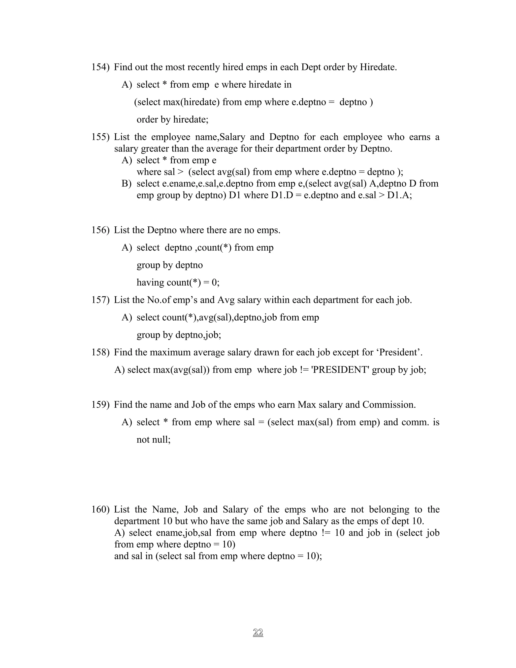 154) Find out the most recently hired emps in each Dept order by Hiredate.
A) select * from emp e where hiredate in
(select max(hiredate) from emp where e.deptno = deptno )
order by hiredate;
155) List the employee name,Salary and Deptno for each employee who earns a
salary greater than the average for their department order by Deptno.
A) select * from emp e
where sal > (select avg(sal) from emp where e.deptno = deptno );
B) select e.ename,e.sal,e.deptno from emp e,(select avg(sal) A,deptno D from
emp group by deptno) D1 where D1.D = e.deptno and e.sal > D1.A;
156) List the Deptno where there are no emps.
A) select deptno ,count(*) from emp
group by deptno
having count(*) = 0;
157) List the No.of emp’s and Avg salary within each department for each job.
A) select count(*),avg(sal),deptno,job from emp
group by deptno,job;
158) Find the maximum average salary drawn for each job except for ‘President’.
A) select max(avg(sal)) from emp where job != 'PRESIDENT' group by job;
159) Find the name and Job of the emps who earn Max salary and Commission.
A) select * from emp where sal = (select max(sal) from emp) and comm. is
not null;
160) List the Name, Job and Salary of the emps who are not belonging to the
department 10 but who have the same job and Salary as the emps of dept 10.
A) select ename,job,sal from emp where deptno != 10 and job in (select job
from emp where deptno = 10)
and sal in (select sal from emp where deptno = 10);
2222
 