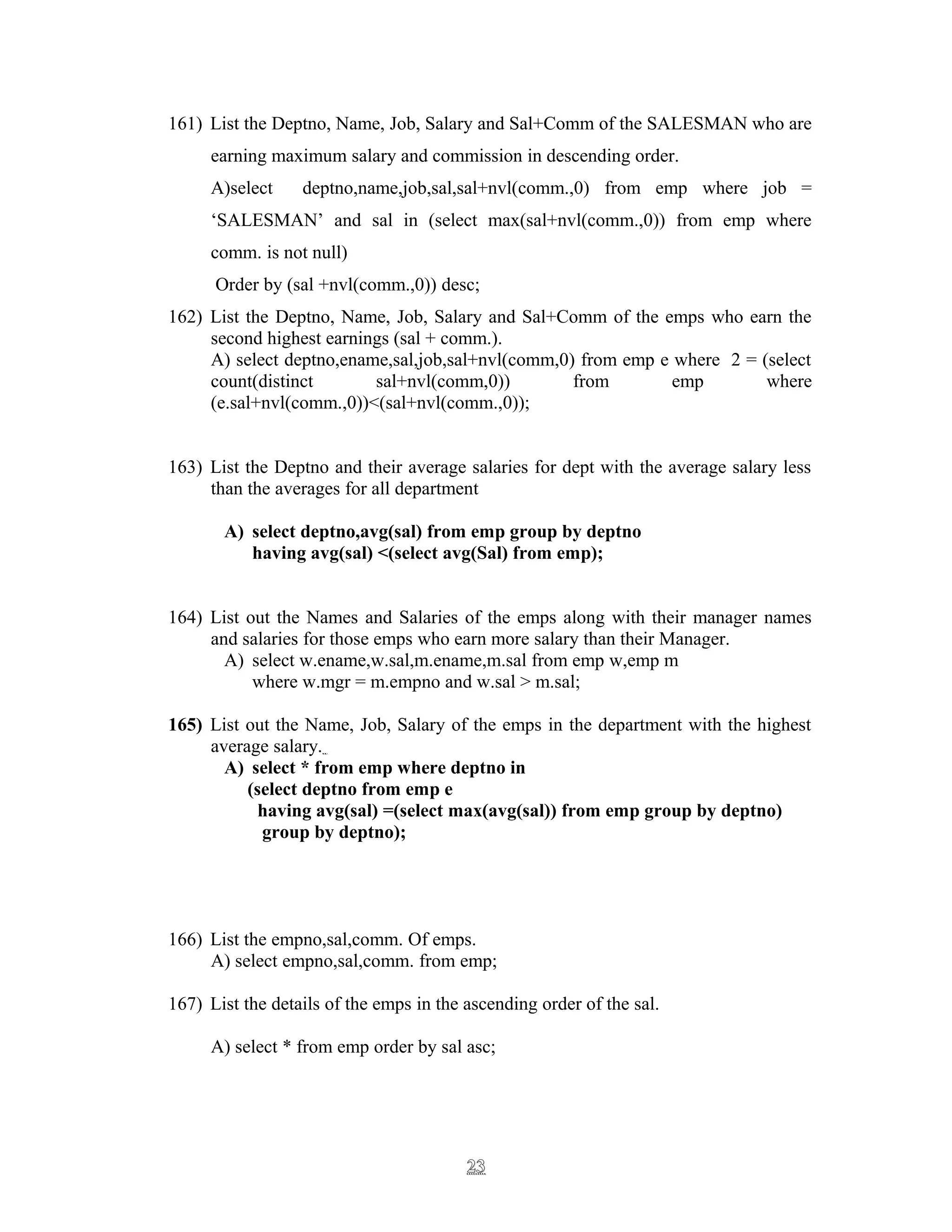 161) List the Deptno, Name, Job, Salary and Sal+Comm of the SALESMAN who are
earning maximum salary and commission in descending order.
A)select deptno,name,job,sal,sal+nvl(comm.,0) from emp where job =
‘SALESMAN’ and sal in (select max(sal+nvl(comm.,0)) from emp where
comm. is not null)
Order by (sal +nvl(comm.,0)) desc;
162) List the Deptno, Name, Job, Salary and Sal+Comm of the emps who earn the
second highest earnings (sal + comm.).
A) select deptno,ename,sal,job,sal+nvl(comm,0) from emp e where 2 = (select
count(distinct sal+nvl(comm,0)) from emp where
(e.sal+nvl(comm.,0))<(sal+nvl(comm.,0));
163) List the Deptno and their average salaries for dept with the average salary less
than the averages for all department
A) select deptno,avg(sal) from emp group by deptno
having avg(sal) <(select avg(Sal) from emp);
164) List out the Names and Salaries of the emps along with their manager names
and salaries for those emps who earn more salary than their Manager.
A) select w.ename,w.sal,m.ename,m.sal from emp w,emp m
where w.mgr = m.empno and w.sal > m.sal;
165) List out the Name, Job, Salary of the emps in the department with the highest
average salary.
A) select * from emp where deptno in
(select deptno from emp e
having avg(sal) =(select max(avg(sal)) from emp group by deptno)
group by deptno);
166) List the empno,sal,comm. Of emps.
A) select empno,sal,comm. from emp;
167) List the details of the emps in the ascending order of the sal.
A) select * from emp order by sal asc;
2323
 