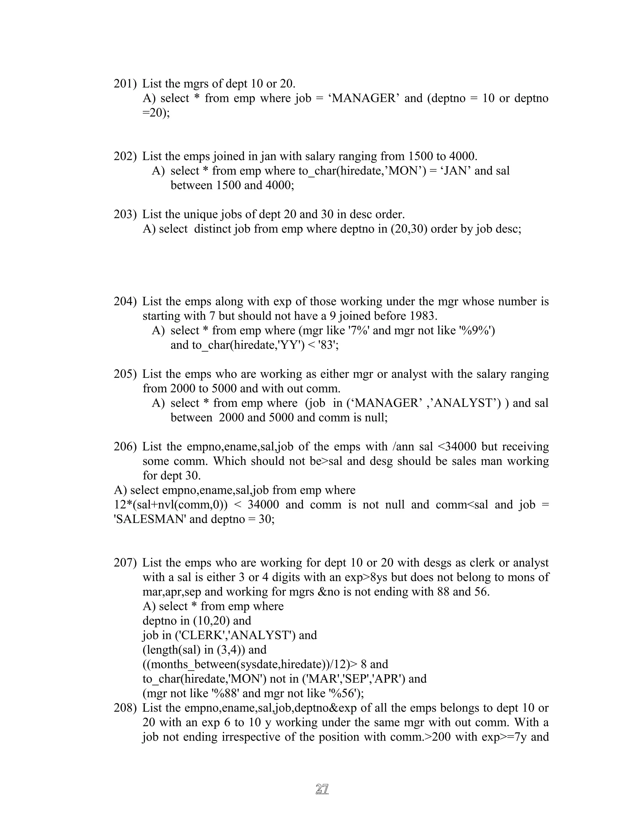 201) List the mgrs of dept 10 or 20.
A) select * from emp where job = ‘MANAGER’ and (deptno = 10 or deptno
=20);
202) List the emps joined in jan with salary ranging from 1500 to 4000.
A) select * from emp where to_char(hiredate,’MON’) = ‘JAN’ and sal
between 1500 and 4000;
203) List the unique jobs of dept 20 and 30 in desc order.
A) select distinct job from emp where deptno in (20,30) order by job desc;
204) List the emps along with exp of those working under the mgr whose number is
starting with 7 but should not have a 9 joined before 1983.
A) select * from emp where (mgr like '7%' and mgr not like '%9%')
and to_char(hiredate,'YY') < '83';
205) List the emps who are working as either mgr or analyst with the salary ranging
from 2000 to 5000 and with out comm.
A) select * from emp where (job in (‘MANAGER’ ,’ANALYST’) ) and sal
between 2000 and 5000 and comm is null;
206) List the empno,ename,sal,job of the emps with /ann sal <34000 but receiving
some comm. Which should not be>sal and desg should be sales man working
for dept 30.
A) select empno,ename,sal,job from emp where
12*(sal+nvl(comm,0)) < 34000 and comm is not null and comm<sal and job =
'SALESMAN' and deptno = 30;
207) List the emps who are working for dept 10 or 20 with desgs as clerk or analyst
with a sal is either 3 or 4 digits with an exp>8ys but does not belong to mons of
mar,apr,sep and working for mgrs &no is not ending with 88 and 56.
A) select * from emp where
deptno in (10,20) and
job in ('CLERK','ANALYST') and
(length(sal) in (3,4)) and
((months_between(sysdate,hiredate))/12)> 8 and
to_char(hiredate,'MON') not in ('MAR','SEP','APR') and
(mgr not like '%88' and mgr not like '%56');
208) List the empno,ename,sal,job,deptno&exp of all the emps belongs to dept 10 or
20 with an exp 6 to 10 y working under the same mgr with out comm. With a
job not ending irrespective of the position with comm.>200 with exp>=7y and
2727
 