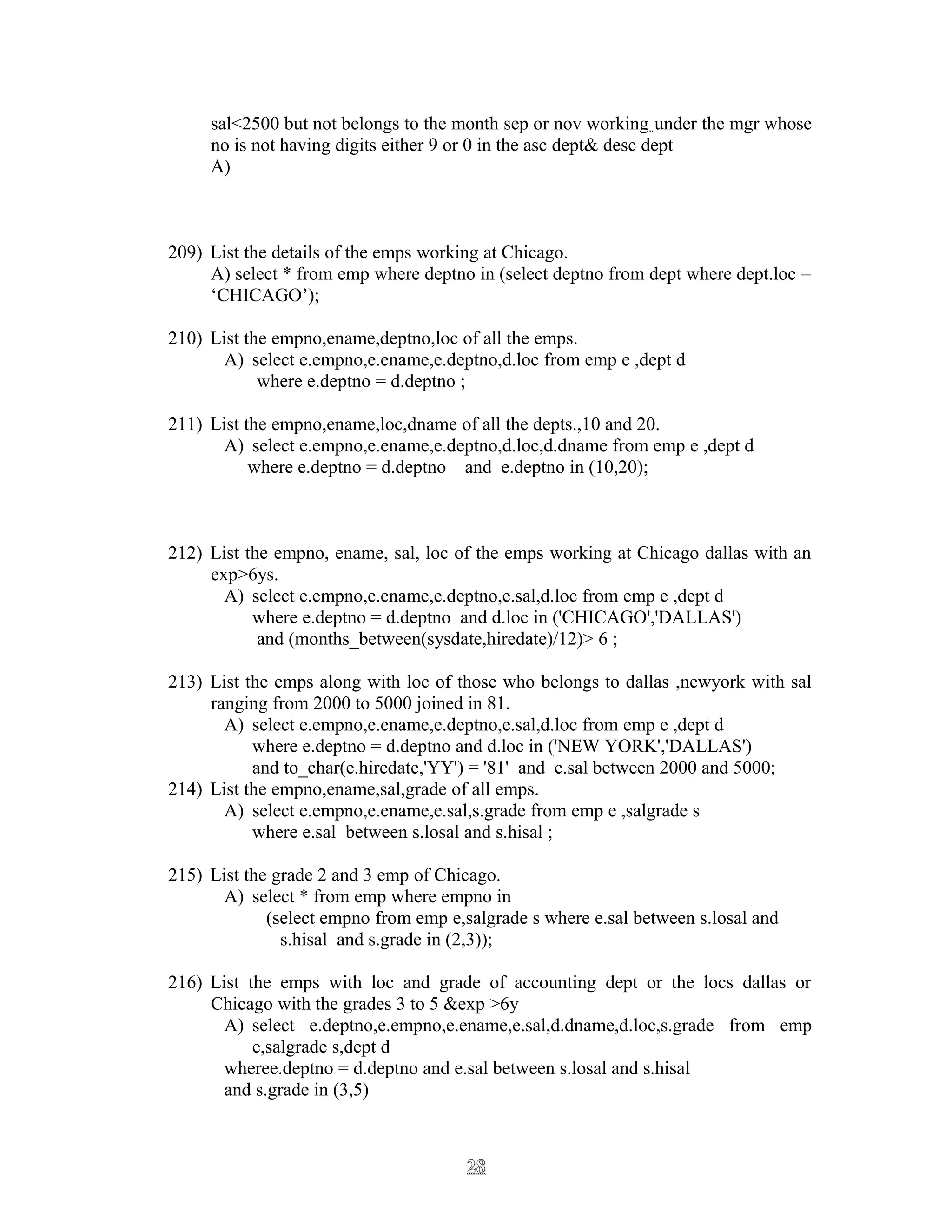 sal<2500 but not belongs to the month sep or nov working under the mgr whose
no is not having digits either 9 or 0 in the asc dept& desc dept
A)
209) List the details of the emps working at Chicago.
A) select * from emp where deptno in (select deptno from dept where dept.loc =
‘CHICAGO’);
210) List the empno,ename,deptno,loc of all the emps.
A) select e.empno,e.ename,e.deptno,d.loc from emp e ,dept d
where e.deptno = d.deptno ;
211) List the empno,ename,loc,dname of all the depts.,10 and 20.
A) select e.empno,e.ename,e.deptno,d.loc,d.dname from emp e ,dept d
where e.deptno = d.deptno and e.deptno in (10,20);
212) List the empno, ename, sal, loc of the emps working at Chicago dallas with an
exp>6ys.
A) select e.empno,e.ename,e.deptno,e.sal,d.loc from emp e ,dept d
where e.deptno = d.deptno and d.loc in ('CHICAGO','DALLAS')
and (months_between(sysdate,hiredate)/12)> 6 ;
213) List the emps along with loc of those who belongs to dallas ,newyork with sal
ranging from 2000 to 5000 joined in 81.
A) select e.empno,e.ename,e.deptno,e.sal,d.loc from emp e ,dept d
where e.deptno = d.deptno and d.loc in ('NEW YORK','DALLAS')
and to_char(e.hiredate,'YY') = '81' and e.sal between 2000 and 5000;
214) List the empno,ename,sal,grade of all emps.
A) select e.empno,e.ename,e.sal,s.grade from emp e ,salgrade s
where e.sal between s.losal and s.hisal ;
215) List the grade 2 and 3 emp of Chicago.
A) select * from emp where empno in
(select empno from emp e,salgrade s where e.sal between s.losal and
s.hisal and s.grade in (2,3));
216) List the emps with loc and grade of accounting dept or the locs dallas or
Chicago with the grades 3 to 5 &exp >6y
A) select e.deptno,e.empno,e.ename,e.sal,d.dname,d.loc,s.grade from emp
e,salgrade s,dept d
wheree.deptno = d.deptno and e.sal between s.losal and s.hisal
and s.grade in (3,5)
2828
 