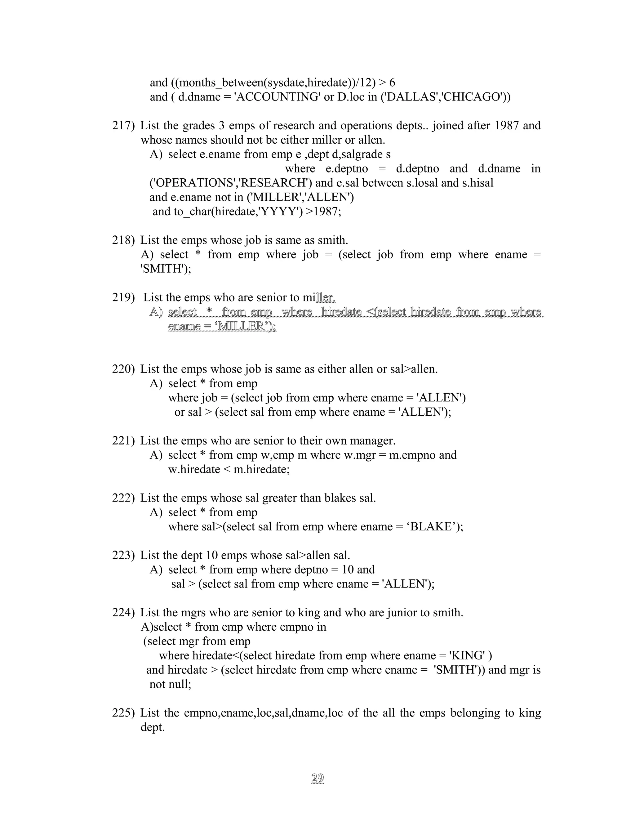 and ((months_between(sysdate,hiredate))/12) > 6
and ( d.dname = 'ACCOUNTING' or D.loc in ('DALLAS','CHICAGO'))
217) List the grades 3 emps of research and operations depts.. joined after 1987 and
whose names should not be either miller or allen.
A) select e.ename from emp e ,dept d,salgrade s
where e.deptno = d.deptno and d.dname in
('OPERATIONS','RESEARCH') and e.sal between s.losal and s.hisal
and e.ename not in ('MILLER','ALLEN')
and to_char(hiredate,'YYYY') >1987;
218) List the emps whose job is same as smith.
A) select * from emp where job = (select job from emp where ename =
'SMITH');
219) List the emps who are senior to miller.ller.
A)A) select * from emp where hiredate <(select hiredate from emp whereselect * from emp where hiredate <(select hiredate from emp where
ename = ‘MILLER’);ename = ‘MILLER’);
220) List the emps whose job is same as either allen or sal>allen.
A) select * from emp
where job = (select job from emp where ename = 'ALLEN')
or sal > (select sal from emp where ename = 'ALLEN');
221) List the emps who are senior to their own manager.
A) select * from emp w,emp m where w.mgr = m.empno and
w.hiredate < m.hiredate;
222) List the emps whose sal greater than blakes sal.
A) select * from emp
where sal>(select sal from emp where ename = ‘BLAKE’);
223) List the dept 10 emps whose sal>allen sal.
A) select * from emp where deptno = 10 and
sal > (select sal from emp where ename = 'ALLEN');
224) List the mgrs who are senior to king and who are junior to smith.
A)select * from emp where empno in
(select mgr from emp
where hiredate<(select hiredate from emp where ename = 'KING' )
and hiredate > (select hiredate from emp where ename = 'SMITH')) and mgr is
not null;
225) List the empno,ename,loc,sal,dname,loc of the all the emps belonging to king
dept.
2929
 
