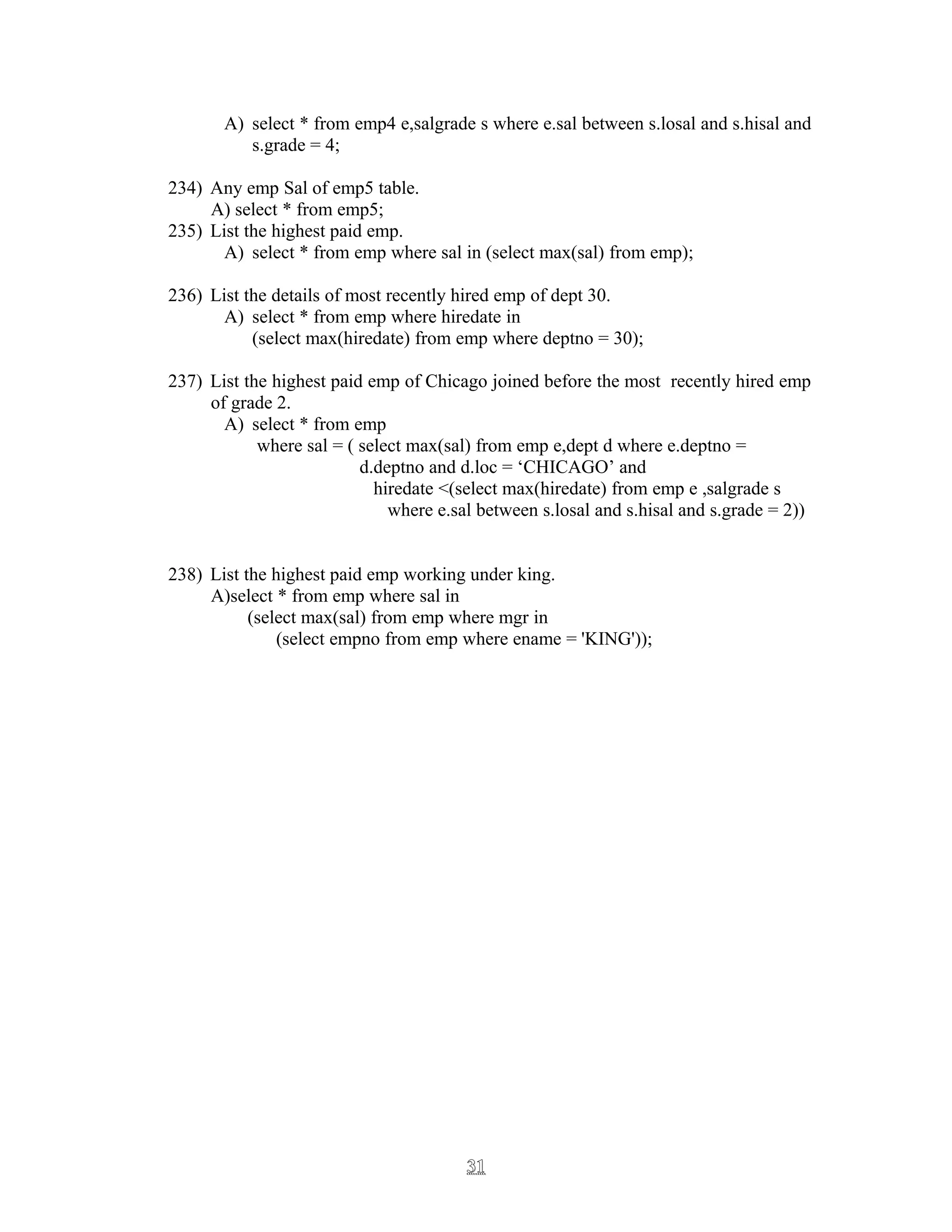 A) select * from emp4 e,salgrade s where e.sal between s.losal and s.hisal and
s.grade = 4;
234) Any emp Sal of emp5 table.
A) select * from emp5;
235) List the highest paid emp.
A) select * from emp where sal in (select max(sal) from emp);
236) List the details of most recently hired emp of dept 30.
A) select * from emp where hiredate in
(select max(hiredate) from emp where deptno = 30);
237) List the highest paid emp of Chicago joined before the most recently hired emp
of grade 2.
A) select * from emp
where sal = ( select max(sal) from emp e,dept d where e.deptno =
d.deptno and d.loc = ‘CHICAGO’ and
hiredate <(select max(hiredate) from emp e ,salgrade s
where e.sal between s.losal and s.hisal and s.grade = 2))
238) List the highest paid emp working under king.
A)select * from emp where sal in
(select max(sal) from emp where mgr in
(select empno from emp where ename = 'KING'));
3131
 