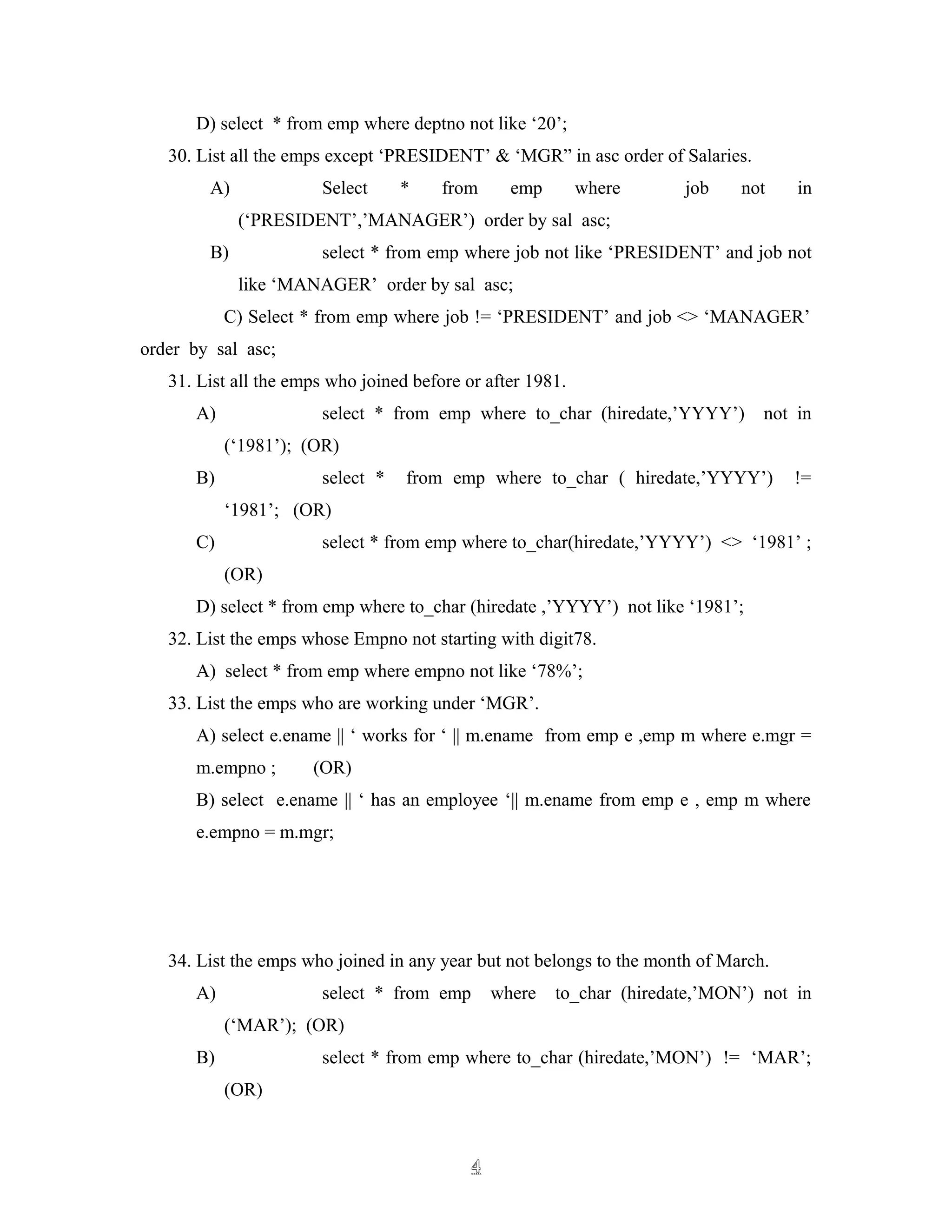 D) select * from emp where deptno not like ‘20’;
30. List all the emps except ‘PRESIDENT’ & ‘MGR” in asc order of Salaries.
A) Select * from emp where job not in
(‘PRESIDENT’,’MANAGER’) order by sal asc;
B) select * from emp where job not like ‘PRESIDENT’ and job not
like ‘MANAGER’ order by sal asc;
C) Select * from emp where job != ‘PRESIDENT’ and job <> ‘MANAGER’
order by sal asc;
31. List all the emps who joined before or after 1981.
A) select * from emp where to_char (hiredate,’YYYY’) not in
(‘1981’); (OR)
B) select * from emp where to_char ( hiredate,’YYYY’) !=
‘1981’; (OR)
C) select * from emp where to_char(hiredate,’YYYY’) <> ‘1981’ ;
(OR)
D) select * from emp where to_char (hiredate ,’YYYY’) not like ‘1981’;
32. List the emps whose Empno not starting with digit78.
A) select * from emp where empno not like ‘78%’;
33. List the emps who are working under ‘MGR’.
A) select e.ename || ‘ works for ‘ || m.ename from emp e ,emp m where e.mgr =
m.empno ; (OR)
B) select e.ename || ‘ has an employee ‘|| m.ename from emp e , emp m where
e.empno = m.mgr;
34. List the emps who joined in any year but not belongs to the month of March.
A) select * from emp where to_char (hiredate,’MON’) not in
(‘MAR’); (OR)
B) select * from emp where to_char (hiredate,’MON’) != ‘MAR’;
(OR)
44
 