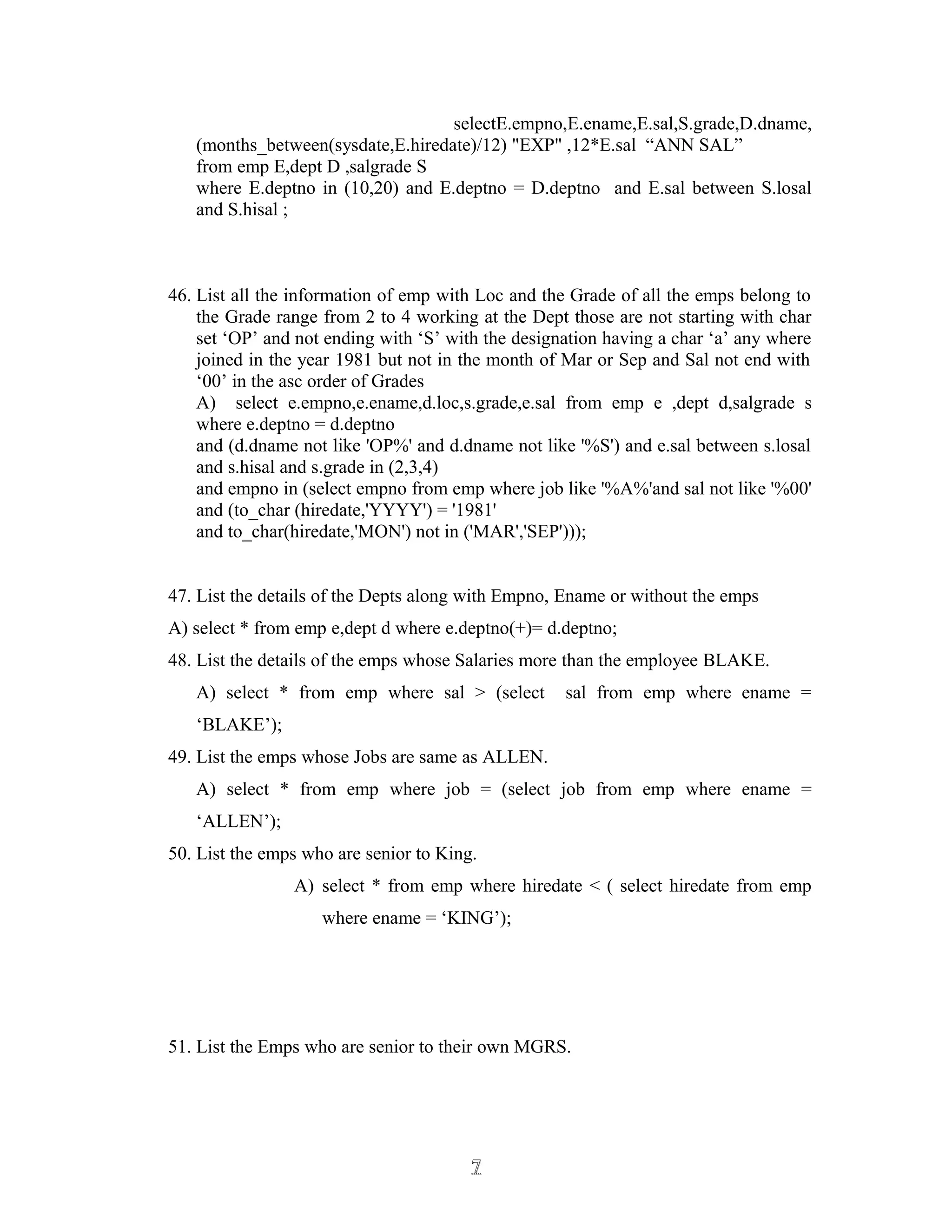 selectE.empno,E.ename,E.sal,S.grade,D.dname,
(months_between(sysdate,E.hiredate)/12) "EXP" ,12*E.sal “ANN SAL”
from emp E,dept D ,salgrade S
where E.deptno in (10,20) and E.deptno = D.deptno and E.sal between S.losal
and S.hisal ;
46. List all the information of emp with Loc and the Grade of all the emps belong to
the Grade range from 2 to 4 working at the Dept those are not starting with char
set ‘OP’ and not ending with ‘S’ with the designation having a char ‘a’ any where
joined in the year 1981 but not in the month of Mar or Sep and Sal not end with
‘00’ in the asc order of Grades
A) select e.empno,e.ename,d.loc,s.grade,e.sal from emp e ,dept d,salgrade s
where e.deptno = d.deptno
and (d.dname not like 'OP%' and d.dname not like '%S') and e.sal between s.losal
and s.hisal and s.grade in (2,3,4)
and empno in (select empno from emp where job like '%A%'and sal not like '%00'
and (to_char (hiredate,'YYYY') = '1981'
and to_char(hiredate,'MON') not in ('MAR','SEP')));
47. List the details of the Depts along with Empno, Ename or without the emps
A) select * from emp e,dept d where e.deptno(+)= d.deptno;
48. List the details of the emps whose Salaries more than the employee BLAKE.
A) select * from emp where sal > (select sal from emp where ename =
‘BLAKE’);
49. List the emps whose Jobs are same as ALLEN.
A) select * from emp where job = (select job from emp where ename =
‘ALLEN’);
50. List the emps who are senior to King.
A) select * from emp where hiredate < ( select hiredate from emp
where ename = ‘KING’);
51. List the Emps who are senior to their own MGRS.
77
 