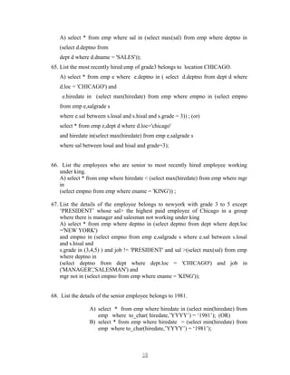 A) select * from emp where sal in (select max(sal) from emp where deptno in
(select d.deptno from
dept d where d.dname = 'SALES'));
65. List the most recently hired emp of grade3 belongs to location CHICAGO.
A) select * from emp e where e.deptno in ( select d.deptno from dept d where
d.loc = 'CHICAGO') and
e.hiredate in (select max(hiredate) from emp where empno in (select empno
from emp e,salgrade s
where e.sal between s.losal and s.hisal and s.grade = 3)) ; (or)
select * from emp e,dept d where d.loc='chicago'
and hiredate in(select max(hiredate) from emp e,salgrade s
where sal between losal and hisal and grade=3);
66. List the employees who are senior to most recently hired employee working
under king.
A) select * from emp where hiredate < (select max(hiredate) from emp where mgr
in
(select empno from emp where ename = 'KING')) ;
67. List the details of the employee belongs to newyork with grade 3 to 5 except
‘PRESIDENT’ whose sal> the highest paid employee of Chicago in a group
where there is manager and salesman not working under king
A) select * from emp where deptno in (select deptno from dept where dept.loc
='NEW YORK')
and empno in (select empno from emp e,salgrade s where e.sal between s.losal
and s.hisal and
s.grade in (3,4,5) ) and job != 'PRESIDENT' and sal >(select max(sal) from emp
where deptno in
(select deptno from dept where dept.loc = 'CHICAGO') and job in
('MANAGER','SALESMAN') and
mgr not in (select empno from emp where ename = 'KING'));
68. List the details of the senior employee belongs to 1981.
A) select * from emp where hiredate in (select min(hiredate) from
emp where to_char( hiredate,’YYYY’) = ‘1981’); (OR)
B) select * from emp where hiredate = (select min(hiredate) from
emp where to_char(hiredate,’YYYY’) = ‘1981’);
1010
 