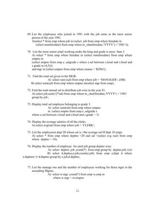 69. List the employees who joined in 1981 with the job same as the most senior
person of the year 1981.
A)select * from emp where job in (select job from emp where hiredate in
(select min(hiredate) from emp where to_char(hiredate,’YYYY’) =’1981’));
70. List the most senior empl working under the king and grade is more than 3.
A) select * from emp where hiredate in (select min(hiredate) from emp where
empno in
(select empno from emp e ,salgrade s where e.sal between s.losal and s.hisal and
s.grade in (4,5)))
and mgr in (select empno from emp where ename = 'KING');
71. Find the total sal given to the MGR.
A) select sum (sal) from emp where job = ‘MANAGER’; (OR)
B) select sum(sal) from emp where empno in(select mgr from emp);
72. Find the total annual sal to distribute job wise in the year 81.
A) select job,sum(12*sal) from emp where to_char(hiredate,'YYYY') = '1981'
group by job ;
73. Display total sal employee belonging to grade 3.
A) select sum(sal) from emp where empno
in (select empno from emp e ,salgrade s
where e.sal between s.losal and s.hisal and s.grade = 3)
74. Display the average salaries of all the clerks.
A) select avg(sal) from emp where job = ‘CLERK’;
75. List the employeein dept 20 whose sal is >the average sal 0f dept 10 emps.
A) select * from emp where deptno =20 and sal >(select avg (sal) from emp
where deptno = 10);
76. Display the number of employee for each job group deptno wise.
A) select deptno ,job ,count(*) from emp group by deptno,job; (or)
B) select d.deptno,e.job,count(e.job) from emp e,dept d where
e.deptno(+)=d.deptno group by e.job,d.deptno;
77. List the manage rno and the number of employees working for those mgrs in the
ascending Mgrno.
A) select w.mgr ,count(*) from emp w,emp m
where w.mgr = m.empno
1111
 