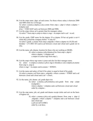 86. List the emps name ,dept, sal and comm. For those whose salary is between 2000
and 5000 while loc is Chicago.
A) select e.ename,e.deptno,e.sal,e.comm from emp e ,dept d where e.deptno =
d.deptno and
d.loc = 'CHICAGO' and e.sal between 2000 and 5000;
87. List the emps whose sal is greater than his managers salary
A) select * from emp w,emp m where w.mgr = m.empno and w.sal > m.sal;
88. List the grade, EMP name for the deptno 10 or deptno 30 but sal grade is not 4
while they joined the company before ’31-dec-82’.
A) select s.grade ,e.ename from emp e,salgrade s where e.deptno in (10,20) and
hiredate < ('31-DEC-82') and (e.sal between s.losal and s.hisal and s.grade not in
(4));
89. List the name ,job, dname, location for those who are working as MGRS.
A) select e.ename,e.job,d.dname,d.loc from emp e ,dept d
where e.deptno = d.deptno and
e.empno in (select mgr from emp ) ;
90. List the emps whose mgr name is jones and also list their manager name.
A) select w.empno,w.ename,w.job,w.mgr,w.hiredate,w.sal,w.deptno,m.ename
from emp w ,emp m
where w.mgr = m.empno and m.ename = 'JONES';
91. List the name and salary of ford if his salary is equal to hisal of his grade.
A) select e.ename,e.sal from emp e ,salgrade s where e.ename = 'FORD' and e.sal
between s.losal and s.hisal and e.sal = s.hisal ;
92. Lit the name, job, dname ,sal, grade dept wise
A) select e.ename,e.job,d.dname,e.sal,s.grade from emp e,dept
d,salgrade s
where e.deptno = d.deptno and e.sal between s.losal and s.hisal
order by e.deptno ;
93. List the emp name, job, sal, grade and dname except clerks and sort on the basis
of highest sal.
A) select e.ename,e.job,e.sal,s.grade,d.dname from emp e ,dept d
,salgrade s where e.deptno = d.deptno and e.sal between s.losal
and s.hisal and
e.job not in('CLERK')
order by e.sal desc;
1313
 