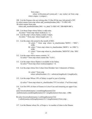 from emp e
where nvl2(comm,sal+comm,sal) > any (select sal from emp
where empno =e.empno) ;
108. List the Enames who are retiring after 31-Dec-89 the max Job period is 20Y.
A) select ename from emp where add_months(hiredate,240) > '31-DEC-89';
B) select ename from emp
where add_months(hiredate,240) > to_date(’31-DEC-89’,’DD-MON-RR’);
109. List those Emps whose Salary is odd value.
A) select * from emp where mod(sal,2) = 1;
110. List the emp’s whose Salary contain 3 digits.
A) select * from emp where length (sal) = 3;
111. List the emps who joined in the month of DEC.
A) select * from emp where to_char(hiredate,’MON’) =’DEC’;
(OR)
B) select * from emp where to_char(hiredate,’MON’) in (‘DEC’);
(OR)
C) select * from emp where to_char(hiredate,’MONTH’) like ‘DEC
%’;
112. List the emps whose names contains ‘A’.
A) select * from emp where ename like ‘%A%’;
113. List the emps whose Deptno is available in his Salary.
A) select * from emp where instr(sal,deptno) > 0;
114. List the emps whose first 2 chars from Hiredate=last 2 characters of Salary.
A) select * from emp
where substr(hiredate,1,2) = substr(sal,length(sal)-1,length(sal));
115. List the emps Whose 10% of Salary is equal to year of joining.
A) select * from emp where to_char(hiredate,'YY') in (select .1*sal from emp);
116. List first 50% of chars of Ename in Lower Case and remaining are upper Case.
A)
select lower(substr(ename,1,round(length(ename)/2)))
||substr(ename,round(length(ename)/2)+1,length(ename)) from emp ; (OR)
B) select lower(substr(ename,1,ciel(length(ename)/2)))
|| substr(ename,ciel(length(ename)/2)+1,length(ename)) from emp ;
117. List the Dname whose No. of Emps is =to number of chars in the Dname.
1616
 