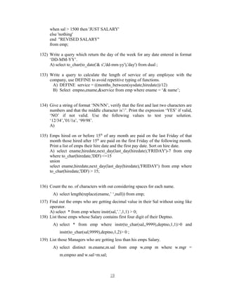 when sal > 1500 then 'JUST SALARY'
else 'nothing'
end "REVISED SALARY"
from emp;
132) Write a query which return the day of the week for any date entered in format
‘DD-MM-YY’.
A) select to_char(to_date('& s','dd-mm-yy'),'day') from dual ;
133) Write a query to calculate the length of service of any employee with the
company, use DEFINE to avoid repetitive typing of functions.
A) DEFINE service = ((months_between(sysdate,hiredate))/12)
B) Select empno,ename,&service from emp where ename = ‘& name’;
134) Give a string of format ‘NN/NN’, verify that the first and last two characters are
numbers and that the middle character is’/’. Print the expression ‘YES’ if valid,
‘NO’ if not valid. Use the following values to test your solution.
‘12/34’,’01/1a’, ‘99/98’.
A)
135) Emps hired on or before 15th
of any month are paid on the last Friday of that
month those hired after 15th
are paid on the first Friday of the following month.
Print a list of emps their hire date and the first pay date. Sort on hire date.
A) select ename,hiredate,next_day(last_day(hiredate),'FRIDAY')-7 from emp
where to_char(hiredate,'DD') <=15
union
select ename,hiredate,next_day(last_day(hiredate),'FRIDAY') from emp where
to_char(hiredate,'DD') > 15;
136) Count the no. of characters with out considering spaces for each name.
A) select length(replace(ename,’ ‘,null)) from emp;
137) Find out the emps who are getting decimal value in their Sal without using like
operator.
A) select * from emp where instr(sal,’.’,1,1) > 0;
138) List those emps whose Salary contains first four digit of their Deptno.
A) select * from emp where instr(to_char(sal,,9999),deptno,1,1)>0 and
instr(to_char(sal,9999),deptno,1,2)> 0 ;
139) List those Managers who are getting less than his emps Salary.
A) select distinct m.ename,m.sal from emp w,emp m where w.mgr =
m.empno and w.sal>m.sal;
1919
 