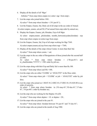 6. Display all the details of all ‘Mgrs’
A)Select * from emp where empno in ( select mgr from emp) ;
7. List the emps who joined before 1981.
A) select * from emp where hiredate < (’01-jan-81’);
8. List the Empno, Ename, Sal, Daily sal of all emps in the asc order of Annsal.
A) select empno ,ename ,sal,sal/30,12*sal annsal from emp order by annsal asc;
9. Display the Empno, Ename, job, Hiredate, Exp of all Mgrs
A) select empno,ename ,job,hiredate, months_between(sysdate,hiredate) exp
from emp where empno in (select mgr from emp);
10. List the Empno, Ename, Sal, Exp of all emps working for Mgr 7369.
A) select empno,ename,sal,exp from emp where mgr = 7369;
11. Display all the details of the emps whose Comm. Is more than their Sal.
A) select * from emp where comm. > sal;
12. List the emps in the asc order of Designations of those joined after the second half
of 1981.
A) select * from emp where hiredate > (’30-jun-81’) and
to_char(hiredate,’YYYY’) = 1981 order by job asc;
13. List the emps along with their Exp and Daily Sal is more than Rs.100.
A) select * from emp where (sal/30) >100;
14. List the emps who are either ‘CLERK’ or ‘ANALYST’ in the Desc order.
A) select * from emp where job = ‘CLERK’ or job = ‘ANALYST’ order by job
desc;
15. List the emps who joined on 1-MAY-81,3-DEC-81,17-DEC-81,19-JAN-80 in asc
order of seniority.
A) select * from emp where hiredate in (’01-may-81’,’03-dec-81’,’17-dec-
81’,’19-jan-80’) order by hiredate asc;
16. List the emp who are working for the Deptno 10 or20.
A) select * from emp where deptno = 10 or deptno = 20 ;
17. List the emps who are joined in the year 81.
A) select * from emp where hiredate between ’01-jan-81’ and ’31-dec-81’;
18. List the emps who are joined in the month of Aug 1980.
22
 
