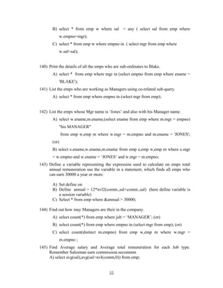 B) select * from emp w where sal < any ( select sal from emp where
w.empno=mgr);
C) select * from emp w where empno in ( select mgr from emp where
w.sal<sal);
140) Print the details of all the emps who are sub-ordinates to Blake.
A) select * from emp where mgr in (select empno from emp where ename =
'BLAKE');
141) List the emps who are working as Managers using co-related sub-query.
A) select * from emp where empno in (select mgr from emp);
142) List the emps whose Mgr name is ‘Jones’ and also with his Manager name.
A) select w.ename,m.ename,(select ename from emp where m.mgr = empno)
"his MANAGER"
from emp w,emp m where w.mgr = m.empno and m.ename = 'JONES';
(or)
B) select e.ename,w.ename,m.ename from emp e,emp w,emp m where e.mgr
= w.empno and w.ename = ‘JONES’ and w.mgr = m.empno;
143) Define a variable representing the expression used to calculate on emps total
annual remuneration use the variable in a statement, which finds all emps who
can earn 30000 a year or more.
A) Set define on
B) Define annual = 12*nvl2(comm.,sal+comm.,sal) (here define variable is
a session variable)
C) Select * from emp where &annual > 30000;
144) Find out how may Managers are their in the company.
A) select count(*) from emp where job = ‘MANAGER’; (or)
B) select count(*) from emp where empno in (select mgr from emp); (or)
C) select count(distinct m.empno) from emp w,emp m where w.mgr =
m.empno ;
145) Find Average salary and Average total remuneration for each Job type.
Remember Salesman earn commission.secommm
A) select avg(sal),avg(sal+nvl(comm,0)) from emp;
2020
 