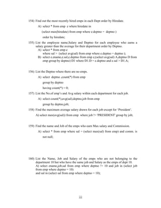 154) Find out the most recently hired emps in each Dept order by Hiredate.
A) select * from emp e where hiredate in
(select max(hiredate) from emp where e.deptno = deptno )
order by hiredate;
155) List the employee name,Salary and Deptno for each employee who earns a
salary greater than the average for their department order by Deptno.
A) select * from emp e
where sal > (select avg(sal) from emp where e.deptno = deptno );
B) select e.ename,e.sal,e.deptno from emp e,(select avg(sal) A,deptno D from
emp group by deptno) D1 where D1.D = e.deptno and e.sal > D1.A;
156) List the Deptno where there are no emps.
A) select deptno ,count(*) from emp
group by deptno
having count(*) = 0;
157) List the No.of emp’s and Avg salary within each department for each job.
A) select count(*),avg(sal),deptno,job from emp
group by deptno,job;
158) Find the maximum average salary drawn for each job except for ‘President’.
A) select max(avg(sal)) from emp where job != 'PRESIDENT' group by job;
159) Find the name and Job of the emps who earn Max salary and Commission.
A) select * from emp where sal = (select max(sal) from emp) and comm. is
not null;
160) List the Name, Job and Salary of the emps who are not belonging to the
department 10 but who have the same job and Salary as the emps of dept 10.
A) select ename,job,sal from emp where deptno != 10 and job in (select job
from emp where deptno = 10)
and sal in (select sal from emp where deptno = 10);
2222
 