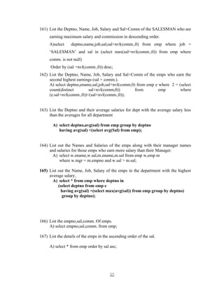 161) List the Deptno, Name, Job, Salary and Sal+Comm of the SALESMAN who are
earning maximum salary and commission in descending order.
A)select deptno,name,job,sal,sal+nvl(comm.,0) from emp where job =
‘SALESMAN’ and sal in (select max(sal+nvl(comm.,0)) from emp where
comm. is not null)
Order by (sal +nvl(comm.,0)) desc;
162) List the Deptno, Name, Job, Salary and Sal+Comm of the emps who earn the
second highest earnings (sal + comm.).
A) select deptno,ename,sal,job,sal+nvl(comm,0) from emp e where 2 = (select
count(distinct sal+nvl(comm,0)) from emp where
(e.sal+nvl(comm.,0))<(sal+nvl(comm.,0));
163) List the Deptno and their average salaries for dept with the average salary less
than the averages for all department
A) select deptno,avg(sal) from emp group by deptno
having avg(sal) <(select avg(Sal) from emp);
164) List out the Names and Salaries of the emps along with their manager names
and salaries for those emps who earn more salary than their Manager.
A) select w.ename,w.sal,m.ename,m.sal from emp w,emp m
where w.mgr = m.empno and w.sal > m.sal;
165) List out the Name, Job, Salary of the emps in the department with the highest
average salary.
A) select * from emp where deptno in
(select deptno from emp e
having avg(sal) =(select max(avg(sal)) from emp group by deptno)
group by deptno);
166) List the empno,sal,comm. Of emps.
A) select empno,sal,comm. from emp;
167) List the details of the emps in the ascending order of the sal.
A) select * from emp order by sal asc;
2323
 
