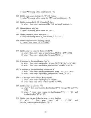 A) select * from emp where length (ename) = 4;
190) List the emp names starting with ‘M’ with 5 chars.
A) select * from emp where ename like ‘M%’ and length (ename) = 5;
191) List the emps end with ‘H’ all together 5 chars.
A) select * from emp where ename like ‘%H’ and length (ename) = 5;
192) List names start with ‘M’.
A) select * from emp where ename like ‘M%’;
193) List the emps who joined in the year 81.
A) select * from emp where to_char(hiredate,’YY’) = ‘81’;
194) List the emps whose sal is ending with 00.
A) select * from where sal like ‘%00’;
195) List the emp who joined in the month of JAN.
A) select * from emp where to_char(hiredate,’MON’) = ‘JAN’; (OR)
B) select * from emp where to_char (hiredate,’MM’) = 1;
196) Who joined in the month having char ‘a’.
A) select * from emp where to_char (hiredate,’MONTH’) like’%A%’; (OR)
B) select * from emp where instr(to_char(hiredate,’MONTH’),’A’) >0;
197) Who joined in the month having second char ‘a’
A) select * from emp where to_char(hiredate,’MON’) like ‘_A%’; (OR)
B) select * from emp where instr(to_char(hiredate,’MON’),’A’) = 2;
198) List the emps whose salary is 4 digit number.
A) select * from emp where length (sal) = 4;(OR)
B) select * from emp where sal between 999 and 9999;
199) List the emp who joined in 80’s.
A) select * from emp where to_char(hiredate,’YY’) between ‘80’ and ’89’;
(OR)
B) select * from emp where to_char(hiredate,’YY’) >= ‘80’ and
to_char(hiredate,’YY’) < ‘90’;
200) List the emp who are clerks who have exp more than 8ys.
A) select * from emp where job = ‘CLERK’ and
(months_between(sysdate,hiredate) /12) > 8;
2626
 