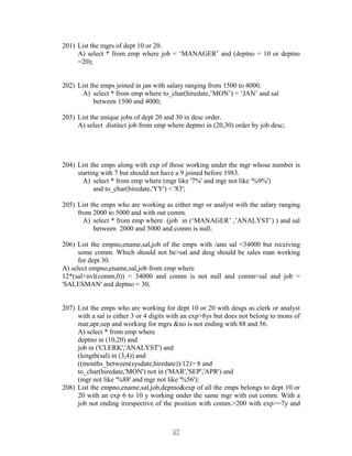 201) List the mgrs of dept 10 or 20.
A) select * from emp where job = ‘MANAGER’ and (deptno = 10 or deptno
=20);
202) List the emps joined in jan with salary ranging from 1500 to 4000.
A) select * from emp where to_char(hiredate,’MON’) = ‘JAN’ and sal
between 1500 and 4000;
203) List the unique jobs of dept 20 and 30 in desc order.
A) select distinct job from emp where deptno in (20,30) order by job desc;
204) List the emps along with exp of those working under the mgr whose number is
starting with 7 but should not have a 9 joined before 1983.
A) select * from emp where (mgr like '7%' and mgr not like '%9%')
and to_char(hiredate,'YY') < '83';
205) List the emps who are working as either mgr or analyst with the salary ranging
from 2000 to 5000 and with out comm.
A) select * from emp where (job in (‘MANAGER’ ,’ANALYST’) ) and sal
between 2000 and 5000 and comm is null;
206) List the empno,ename,sal,job of the emps with /ann sal <34000 but receiving
some comm. Which should not be>sal and desg should be sales man working
for dept 30.
A) select empno,ename,sal,job from emp where
12*(sal+nvl(comm,0)) < 34000 and comm is not null and comm<sal and job =
'SALESMAN' and deptno = 30;
207) List the emps who are working for dept 10 or 20 with desgs as clerk or analyst
with a sal is either 3 or 4 digits with an exp>8ys but does not belong to mons of
mar,apr,sep and working for mgrs &no is not ending with 88 and 56.
A) select * from emp where
deptno in (10,20) and
job in ('CLERK','ANALYST') and
(length(sal) in (3,4)) and
((months_between(sysdate,hiredate))/12)> 8 and
to_char(hiredate,'MON') not in ('MAR','SEP','APR') and
(mgr not like '%88' and mgr not like '%56');
208) List the empno,ename,sal,job,deptno&exp of all the emps belongs to dept 10 or
20 with an exp 6 to 10 y working under the same mgr with out comm. With a
job not ending irrespective of the position with comm.>200 with exp>=7y and
2727
 