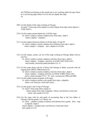 sal<2500 but not belongs to the month sep or nov working under the mgr whose
no is not having digits either 9 or 0 in the asc dept& desc dept
A)
209) List the details of the emps working at Chicago.
A) select * from emp where deptno in (select deptno from dept where dept.loc =
‘CHICAGO’);
210) List the empno,ename,deptno,loc of all the emps.
A) select e.empno,e.ename,e.deptno,d.loc from emp e ,dept d
where e.deptno = d.deptno ;
211) List the empno,ename,loc,dname of all the depts.,10 and 20.
A) select e.empno,e.ename,e.deptno,d.loc,d.dname from emp e ,dept d
where e.deptno = d.deptno and e.deptno in (10,20);
212) List the empno, ename, sal, loc of the emps working at Chicago dallas with an
exp>6ys.
A) select e.empno,e.ename,e.deptno,e.sal,d.loc from emp e ,dept d
where e.deptno = d.deptno and d.loc in ('CHICAGO','DALLAS')
and (months_between(sysdate,hiredate)/12)> 6 ;
213) List the emps along with loc of those who belongs to dallas ,newyork with sal
ranging from 2000 to 5000 joined in 81.
A) select e.empno,e.ename,e.deptno,e.sal,d.loc from emp e ,dept d
where e.deptno = d.deptno and d.loc in ('NEW YORK','DALLAS')
and to_char(e.hiredate,'YY') = '81' and e.sal between 2000 and 5000;
214) List the empno,ename,sal,grade of all emps.
A) select e.empno,e.ename,e.sal,s.grade from emp e ,salgrade s
where e.sal between s.losal and s.hisal ;
215) List the grade 2 and 3 emp of Chicago.
A) select * from emp where empno in
(select empno from emp e,salgrade s where e.sal between s.losal and
s.hisal and s.grade in (2,3));
216) List the emps with loc and grade of accounting dept or the locs dallas or
Chicago with the grades 3 to 5 &exp >6y
A) select e.deptno,e.empno,e.ename,e.sal,d.dname,d.loc,s.grade from emp
e,salgrade s,dept d
wheree.deptno = d.deptno and e.sal between s.losal and s.hisal
and s.grade in (3,5)
2828
 