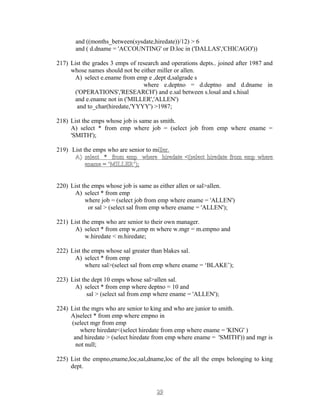 and ((months_between(sysdate,hiredate))/12) > 6
and ( d.dname = 'ACCOUNTING' or D.loc in ('DALLAS','CHICAGO'))
217) List the grades 3 emps of research and operations depts.. joined after 1987 and
whose names should not be either miller or allen.
A) select e.ename from emp e ,dept d,salgrade s
where e.deptno = d.deptno and d.dname in
('OPERATIONS','RESEARCH') and e.sal between s.losal and s.hisal
and e.ename not in ('MILLER','ALLEN')
and to_char(hiredate,'YYYY') >1987;
218) List the emps whose job is same as smith.
A) select * from emp where job = (select job from emp where ename =
'SMITH');
219) List the emps who are senior to miller.ller.
A)A) select * from emp where hiredate <(select hiredate from emp whereselect * from emp where hiredate <(select hiredate from emp where
ename = ‘MILLER’);ename = ‘MILLER’);
220) List the emps whose job is same as either allen or sal>allen.
A) select * from emp
where job = (select job from emp where ename = 'ALLEN')
or sal > (select sal from emp where ename = 'ALLEN');
221) List the emps who are senior to their own manager.
A) select * from emp w,emp m where w.mgr = m.empno and
w.hiredate < m.hiredate;
222) List the emps whose sal greater than blakes sal.
A) select * from emp
where sal>(select sal from emp where ename = ‘BLAKE’);
223) List the dept 10 emps whose sal>allen sal.
A) select * from emp where deptno = 10 and
sal > (select sal from emp where ename = 'ALLEN');
224) List the mgrs who are senior to king and who are junior to smith.
A)select * from emp where empno in
(select mgr from emp
where hiredate<(select hiredate from emp where ename = 'KING' )
and hiredate > (select hiredate from emp where ename = 'SMITH')) and mgr is
not null;
225) List the empno,ename,loc,sal,dname,loc of the all the emps belonging to king
dept.
2929
 