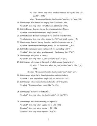 A) select * from emp where hiredate between ’01-aug-80’ and ’31-
aug-80’; (OR)
select * from emp where to_char(hiredate,’mon-yyyy’) =’aug-1980;
19. List the emps Who Annual sal ranging from 22000 and 45000.
A) select * from emp where 12*sal between 22000 and 45000;
20. List the Enames those are having five characters in their Names.
A) select ename from emp where length (ename) = 5;
21. List the Enames those are starting with ‘S’ and with five characters.
A) select ename from emp where ename like ‘S%’ and length (ename) = 5;
22. List the emps those are having four chars and third character must be ‘r’.
A) select * from emp where length(ename) = 4 and ename like ‘__R%’;
23. List the Five character names starting with ‘S’ and ending with ‘H’.
A) select * from emp where length(ename) = 5 and ename like ‘S%H’;
24. List the emps who joined in January.
A) select * from emp where to_char (hiredate,’mon’) = ‘jan’;
25. List the emps who joined in the month of which second character is ‘a’.
A) select * from emp where to_char(hiredate,’mon’) like ‘_a_’;
(OR)
B) select * from emp where to_char(hiredate,’mon’) like ‘_a%’;
26. List the emps whose Sal is four digit number ending with Zero.
A) select * from emp where length (sal) = 4 and sal like ‘%0’;
27. List the emps whose names having a character set ‘ll’ together.
A) select * from emp where ename like ‘%LL%’;
28. List the emps those who joined in 80’s.
A) select * from emp where to_char(hiredate,’yy’) like ‘8%’;
29. List the emps who does not belong to Deptno 20.
A) select * from emp where deptno not in (20); (OR)
B) select * from emp where deptno != 20; (OR)
C) select * from emp where deptno <>20; (OR)
33
 