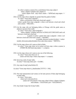 A) select e.empno,e.ename,d.loc,e.sal,d.dname from emp e,dept d
where e.deptno=d.deptno and e.deptno in
(select deptno from emp where ename = 'KING'and emp.empno <>
e.empno);
226) List the emps whose salgrade are greater than the grade of miller.
A) select * from emp e,salgrade s
where e.sal between s.losal and s.hisal and s.grade >
(select s.grade from emp e,salgrade s where e.sal between s.losal and s.hisal
and e.ename = 'MILLER') ;
227) List the emps who are belonging dallas or Chicago with the grade same as
adamsor exp more than smith.
A) select * from emp e ,dept d,salgrade s
where e.deptno= d.deptno and d.loc in ('DALLAS','CHICAGO') and e.sal
between s.losal and s.hisal and
(s.grade in (select s.grade from emp e,salgrade s where e.sal
between s.losal and s.hisal and e.ename = 'ADAMS')
or months_between (sysdate,hiredate) > (select
months_between(sysdate,hiredate) from emp where ename = 'SMITH')) ;
228) List the emps whose sal is same as ford or blake.
A) select * from emp where sal in (select sal from emp e where e.ename in
('FORD','BLAKE')and emp.empno <> e.empno);
229) List the emps whose sal is same as any one of the following.
A) select * from emp where sal in
(select sal from emp e where emp.empno <> e.empno);
230) Sal of any clerk of emp1 table.
A) select * from emp where job = ‘CLERK’;
231) Any emp of emp2 joined before 82.
A) select * from emp where to_char(hiredate,'YYYY') < 1982;
232) The total remuneration (sal+comm.) of all sales person of Sales dept belonging
to emp3 table.
A) select * from emp e
where (sal+nvl(comm,0)) in
(select sal+nvl(comm,0) from emp e,dept d where e.deptno=d.deptno
and d.dname = 'SALES'and e.job = 'SALESMAN');
233) Any Grade 4 emps Sal of emp 4 table.
3030
 