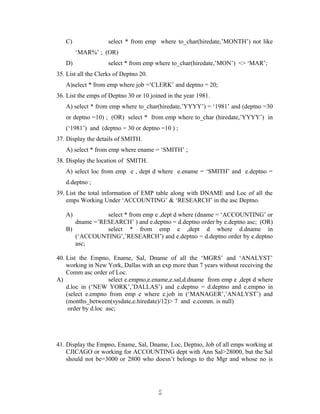 C) select * from emp where to_char(hiredate,’MONTH’) not like
‘MAR%’ ; (OR)
D) select * from emp where to_char(hiredate,’MON’) <> ‘MAR’;
35. List all the Clerks of Deptno 20.
A)select * from emp where job =‘CLERK’ and deptno = 20;
36. List the emps of Deptno 30 or 10 joined in the year 1981.
A) select * from emp where to_char(hiredate,’YYYY’) = ‘1981’ and (deptno =30
or deptno =10) ; (OR) select * from emp where to_char (hiredate,’YYYY’) in
(‘1981’) and (deptno = 30 or deptno =10 ) ;
37. Display the details of SMITH.
A) select * from emp where ename = ‘SMITH’ ;
38. Display the location of SMITH.
A) select loc from emp e , dept d where e.ename = ‘SMITH’ and e.deptno =
d.deptno ;
39. List the total information of EMP table along with DNAME and Loc of all the
emps Working Under ‘ACCOUNTING’ & ‘RESEARCH’ in the asc Deptno.
A) select * from emp e ,dept d where (dname = ‘ACCOUNTING’ or
dname =’RESEARCH’ ) and e.deptno = d.deptno order by e.deptno asc; (OR)
B) select * from emp e ,dept d where d.dname in
(‘ACCOUNTING’,’RESEARCH’) and e.deptno = d.deptno order by e.deptno
asc;
40. List the Empno, Ename, Sal, Dname of all the ‘MGRS’ and ‘ANALYST’
working in New York, Dallas with an exp more than 7 years without receiving the
Comm asc order of Loc.
A) select e.empno,e.ename,e.sal,d.dname from emp e ,dept d where
d.loc in (‘NEW YORK’,’DALLAS’) and e.deptno = d.deptno and e.empno in
(select e.empno from emp e where e.job in (‘MANAGER’,’ANALYST’) and
(months_between(sysdate,e.hiredate)/12)> 7 and e.comm. is null)
order by d.loc asc;
41. Display the Empno, Ename, Sal, Dname, Loc, Deptno, Job of all emps working at
CJICAGO or working for ACCOUNTING dept with Ann Sal>28000, but the Sal
should not be=3000 or 2800 who doesn’t belongs to the Mgr and whose no is
55
 