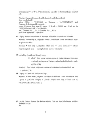 having a digit ‘7’ or ‘8’ in 3rd
position in the asc order of Deptno and desc order of
job.
A) select E.empno,E.ename,E.sal,D.dname,D.loc,E.deptno,E.job
from emp E,dept D
where (D.loc = 'CHICAGO' or D.dname = 'ACCOUNTING') and
E.deptno=D.deptno and E.empno in
(select E.empno from emp E where (12*E.sal) > 28000 and E.sal not in
(3000,2800) and E.job !='MANAGER'
and ( E.empno like '__7%' or E.empno like '__8%'))
order by E.deptno asc , E.job desc;
42. Display the total information of the emps along with Grades in the asc order.
A) select * from emp e ,salgrade s where e.sal between s.losal and s.hisal order
by grade asc; (OR)
B) select * from emp e ,salgrade s where e.sal >= s.losal and e.sal <= s.hisal
order by s.grade asc; (using between and is a bit simple)
43. List all the Grade2 and Grade 3 emps.
A) select * from emp e where e.empno in (select e.empno from emp
e ,salgrade s where e.sal between s.losal and s.hisal and s.grade
in(2,3)); (OR)
B) select * from emp e ,salgrade s where e.sal between s.losal and s.hisal and
s.grade in (2,3) ;
44. Display all Grade 4,5 Analyst and Mgr.
A) select * from emp e, salgrade s where e.sal between s.losal and s.hisal and
s.grade in (4,5) and e.empno in (select e.empno from emp e where e.job in
(‘MANAGER’,’ANALYST’) );
45. List the Empno, Ename, Sal, Dname, Grade, Exp, and Ann Sal of emps working
for Dept10 or20.
A)
66
 
