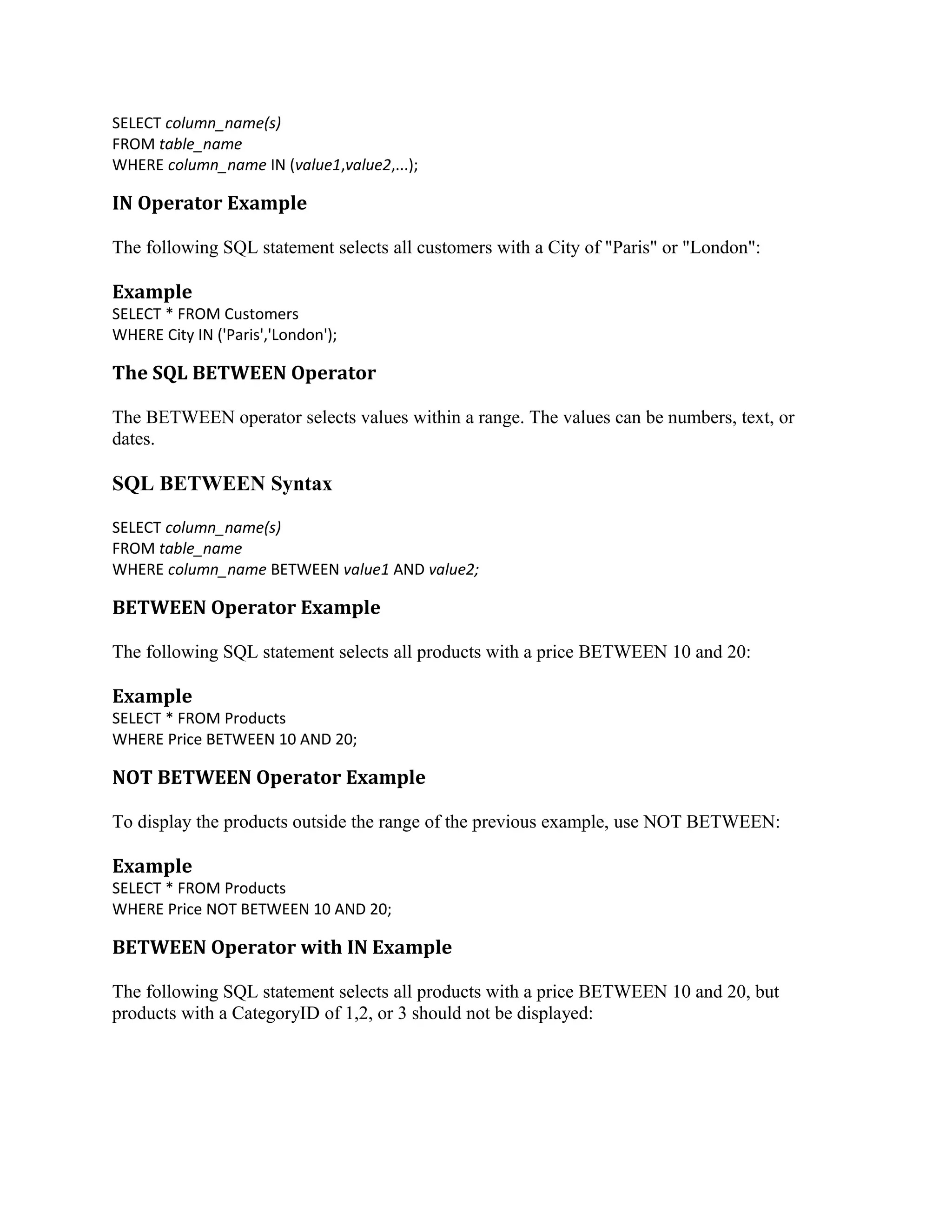 SELECT column_name(s) FROM table_name WHERE column_name IN (value1,value2,...); IN Operator Example The following SQL statement selects all customers with a City of "Paris" or "London": Example SELECT * FROM Customers WHERE City IN ('Paris','London'); The SQL BETWEEN Operator The BETWEEN operator selects values within a range. The values can be numbers, text, or dates. SQL BETWEEN Syntax SELECT column_name(s) FROM table_name WHERE column_name BETWEEN value1 AND value2; BETWEEN Operator Example The following SQL statement selects all products with a price BETWEEN 10 and 20: Example SELECT * FROM Products WHERE Price BETWEEN 10 AND 20; NOT BETWEEN Operator Example To display the products outside the range of the previous example, use NOT BETWEEN: Example SELECT * FROM Products WHERE Price NOT BETWEEN 10 AND 20; BETWEEN Operator with IN Example The following SQL statement selects all products with a price BETWEEN 10 and 20, but products with a CategoryID of 1,2, or 3 should not be displayed: 
