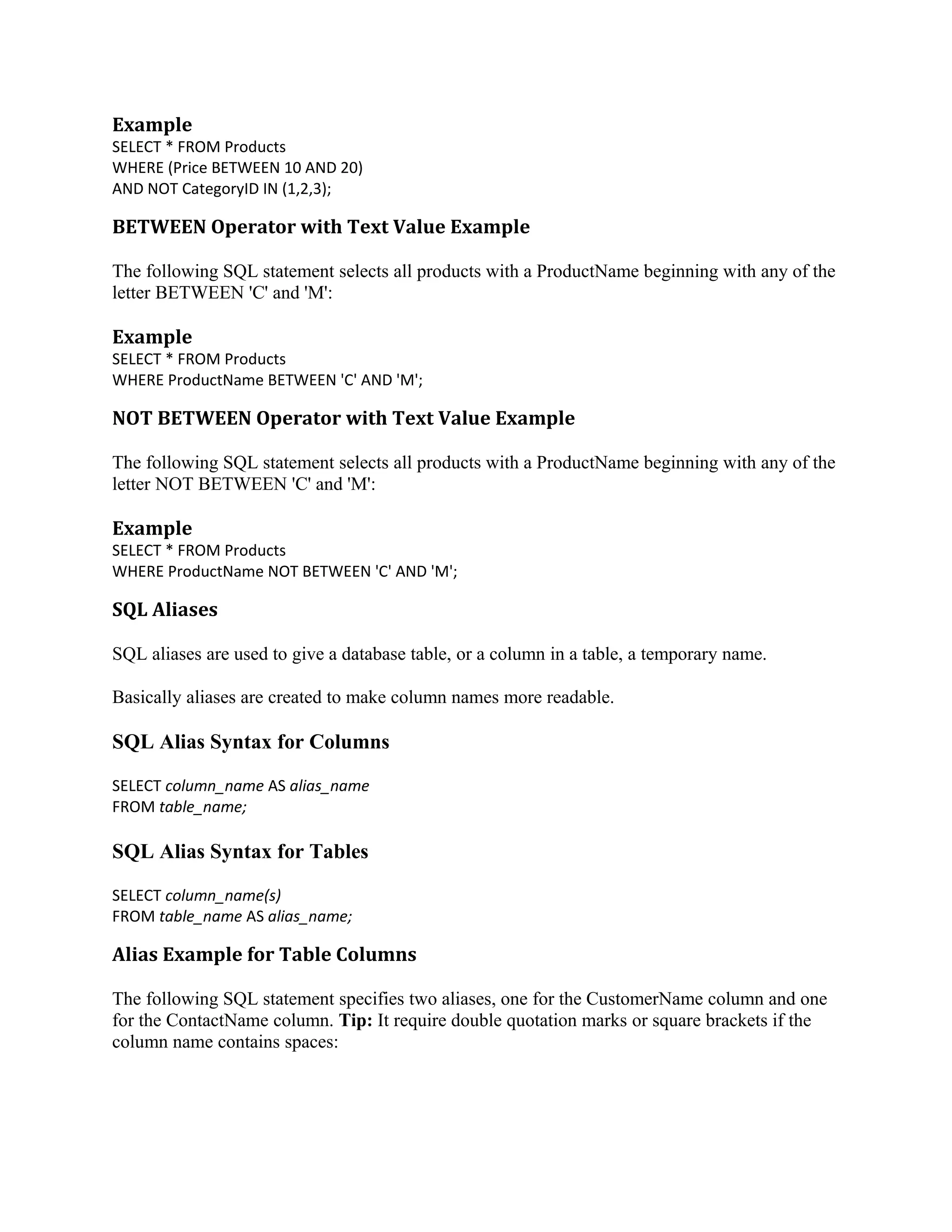 Example SELECT * FROM Products WHERE (Price BETWEEN 10 AND 20) AND NOT CategoryID IN (1,2,3); BETWEEN Operator with Text Value Example The following SQL statement selects all products with a ProductName beginning with any of the letter BETWEEN 'C' and 'M': Example SELECT * FROM Products WHERE ProductName BETWEEN 'C' AND 'M'; NOT BETWEEN Operator with Text Value Example The following SQL statement selects all products with a ProductName beginning with any of the letter NOT BETWEEN 'C' and 'M': Example SELECT * FROM Products WHERE ProductName NOT BETWEEN 'C' AND 'M'; SQL Aliases SQL aliases are used to give a database table, or a column in a table, a temporary name. Basically aliases are created to make column names more readable. SQL Alias Syntax for Columns SELECT column_name AS alias_name FROM table_name; SQL Alias Syntax for Tables SELECT column_name(s) FROM table_name AS alias_name; Alias Example for Table Columns The following SQL statement specifies two aliases, one for the CustomerName column and one for the ContactName column. Tip: It require double quotation marks or square brackets if the column name contains spaces: 