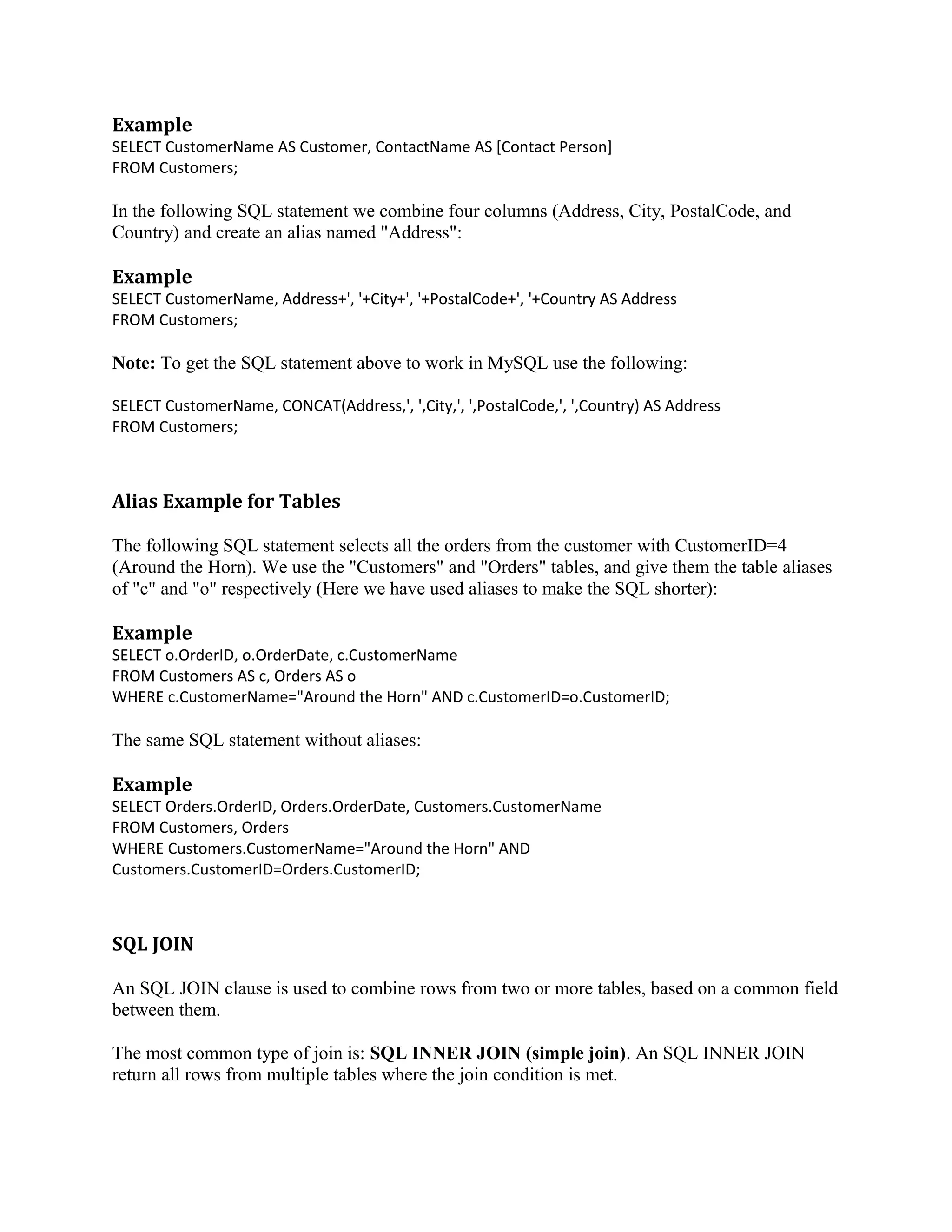 Example SELECT CustomerName AS Customer, ContactName AS [Contact Person] FROM Customers; In the following SQL statement we combine four columns (Address, City, PostalCode, and Country) and create an alias named "Address": Example SELECT CustomerName, Address+', '+City+', '+PostalCode+', '+Country AS Address FROM Customers; Note: To get the SQL statement above to work in MySQL use the following: SELECT CustomerName, CONCAT(Address,', ',City,', ',PostalCode,', ',Country) AS Address FROM Customers; Alias Example for Tables The following SQL statement selects all the orders from the customer with CustomerID=4 (Around the Horn). We use the "Customers" and "Orders" tables, and give them the table aliases of "c" and "o" respectively (Here we have used aliases to make the SQL shorter): Example SELECT o.OrderID, o.OrderDate, c.CustomerName FROM Customers AS c, Orders AS o WHERE c.CustomerName="Around the Horn" AND c.CustomerID=o.CustomerID; The same SQL statement without aliases: Example SELECT Orders.OrderID, Orders.OrderDate, Customers.CustomerName FROM Customers, Orders WHERE Customers.CustomerName="Around the Horn" AND Customers.CustomerID=Orders.CustomerID; SQL JOIN An SQL JOIN clause is used to combine rows from two or more tables, based on a common field between them. The most common type of join is: SQL INNER JOIN (simple join). An SQL INNER JOIN return all rows from multiple tables where the join condition is met. 