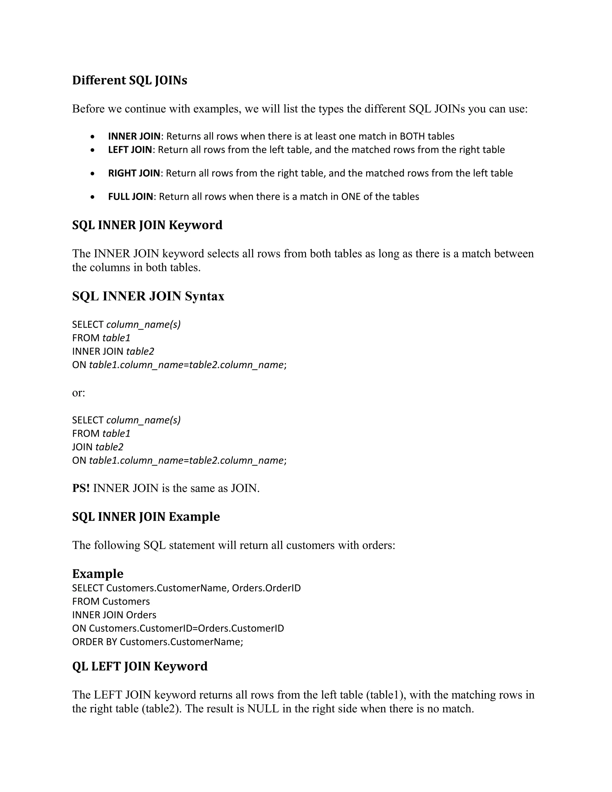 Different SQL JOINs Before we continue with examples, we will list the types the different SQL JOINs you can use: • • INNER JOIN: Returns all rows when there is at least one match in BOTH tables LEFT JOIN: Return all rows from the left table, and the matched rows from the right table • RIGHT JOIN: Return all rows from the right table, and the matched rows from the left table • FULL JOIN: Return all rows when there is a match in ONE of the tables SQL INNER JOIN Keyword The INNER JOIN keyword selects all rows from both tables as long as there is a match between the columns in both tables. SQL INNER JOIN Syntax SELECT column_name(s) FROM table1 INNER JOIN table2 ON table1.column_name=table2.column_name; or: SELECT column_name(s) FROM table1 JOIN table2 ON table1.column_name=table2.column_name; PS! INNER JOIN is the same as JOIN. SQL INNER JOIN Example The following SQL statement will return all customers with orders: Example SELECT Customers.CustomerName, Orders.OrderID FROM Customers INNER JOIN Orders ON Customers.CustomerID=Orders.CustomerID ORDER BY Customers.CustomerName; QL LEFT JOIN Keyword The LEFT JOIN keyword returns all rows from the left table (table1), with the matching rows in the right table (table2). The result is NULL in the right side when there is no match. 