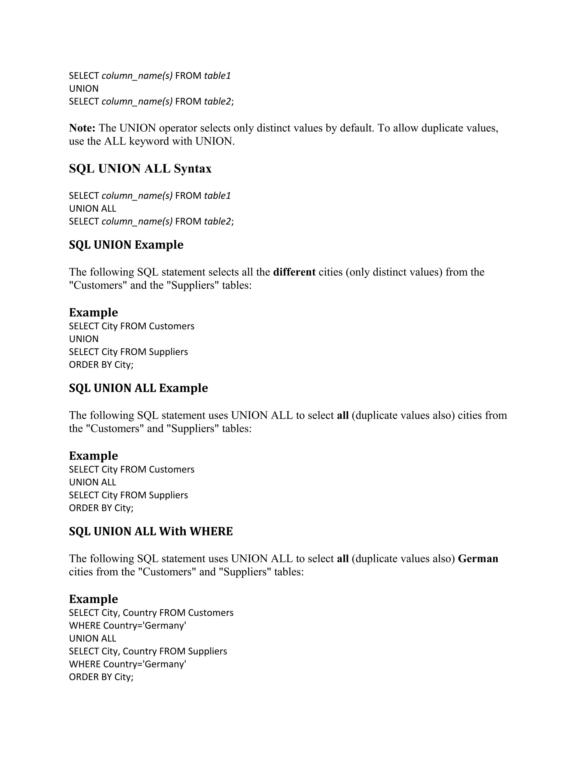 SELECT column_name(s) FROM table1 UNION SELECT column_name(s) FROM table2; Note: The UNION operator selects only distinct values by default. To allow duplicate values, use the ALL keyword with UNION. SQL UNION ALL Syntax SELECT column_name(s) FROM table1 UNION ALL SELECT column_name(s) FROM table2; SQL UNION Example The following SQL statement selects all the different cities (only distinct values) from the "Customers" and the "Suppliers" tables: Example SELECT City FROM Customers UNION SELECT City FROM Suppliers ORDER BY City; SQL UNION ALL Example The following SQL statement uses UNION ALL to select all (duplicate values also) cities from the "Customers" and "Suppliers" tables: Example SELECT City FROM Customers UNION ALL SELECT City FROM Suppliers ORDER BY City; SQL UNION ALL With WHERE The following SQL statement uses UNION ALL to select all (duplicate values also) German cities from the "Customers" and "Suppliers" tables: Example SELECT City, Country FROM Customers WHERE Country='Germany' UNION ALL SELECT City, Country FROM Suppliers WHERE Country='Germany' ORDER BY City; 