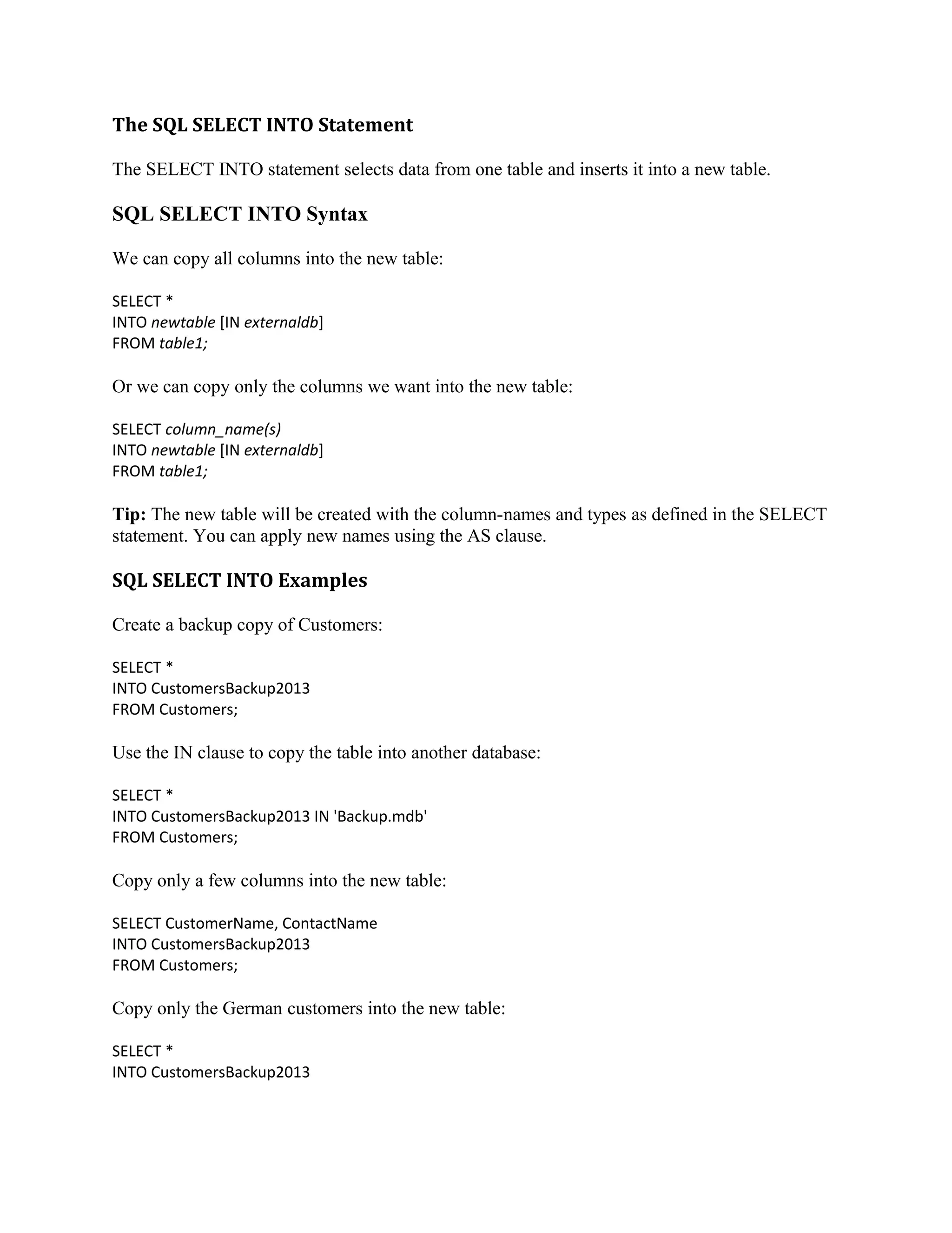 The SQL SELECT INTO Statement The SELECT INTO statement selects data from one table and inserts it into a new table. SQL SELECT INTO Syntax We can copy all columns into the new table: SELECT * INTO newtable [IN externaldb] FROM table1; Or we can copy only the columns we want into the new table: SELECT column_name(s) INTO newtable [IN externaldb] FROM table1; Tip: The new table will be created with the column-names and types as defined in the SELECT statement. You can apply new names using the AS clause. SQL SELECT INTO Examples Create a backup copy of Customers: SELECT * INTO CustomersBackup2013 FROM Customers; Use the IN clause to copy the table into another database: SELECT * INTO CustomersBackup2013 IN 'Backup.mdb' FROM Customers; Copy only a few columns into the new table: SELECT CustomerName, ContactName INTO CustomersBackup2013 FROM Customers; Copy only the German customers into the new table: SELECT * INTO CustomersBackup2013 