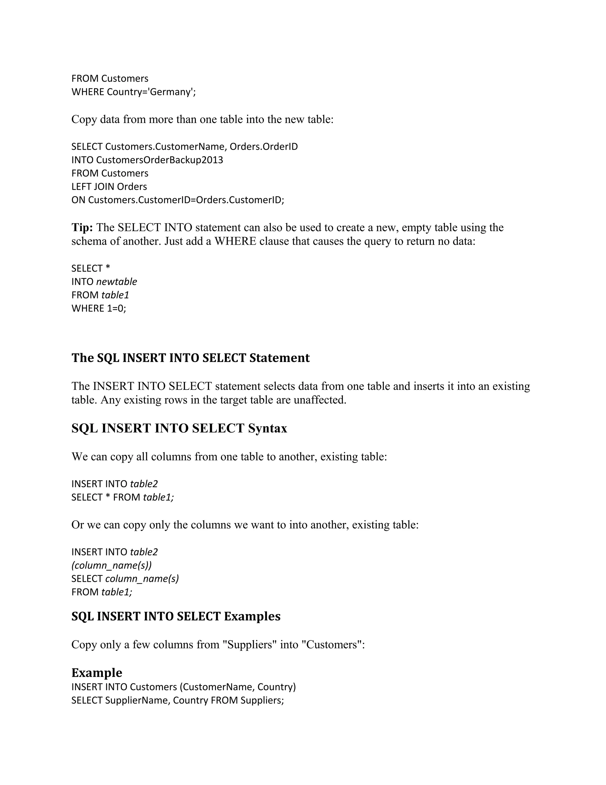 FROM Customers WHERE Country='Germany'; Copy data from more than one table into the new table: SELECT Customers.CustomerName, Orders.OrderID INTO CustomersOrderBackup2013 FROM Customers LEFT JOIN Orders ON Customers.CustomerID=Orders.CustomerID; Tip: The SELECT INTO statement can also be used to create a new, empty table using the schema of another. Just add a WHERE clause that causes the query to return no data: SELECT * INTO newtable FROM table1 WHERE 1=0; The SQL INSERT INTO SELECT Statement The INSERT INTO SELECT statement selects data from one table and inserts it into an existing table. Any existing rows in the target table are unaffected. SQL INSERT INTO SELECT Syntax We can copy all columns from one table to another, existing table: INSERT INTO table2 SELECT * FROM table1; Or we can copy only the columns we want to into another, existing table: INSERT INTO table2 (column_name(s)) SELECT column_name(s) FROM table1; SQL INSERT INTO SELECT Examples Copy only a few columns from "Suppliers" into "Customers": Example INSERT INTO Customers (CustomerName, Country) SELECT SupplierName, Country FROM Suppliers; 