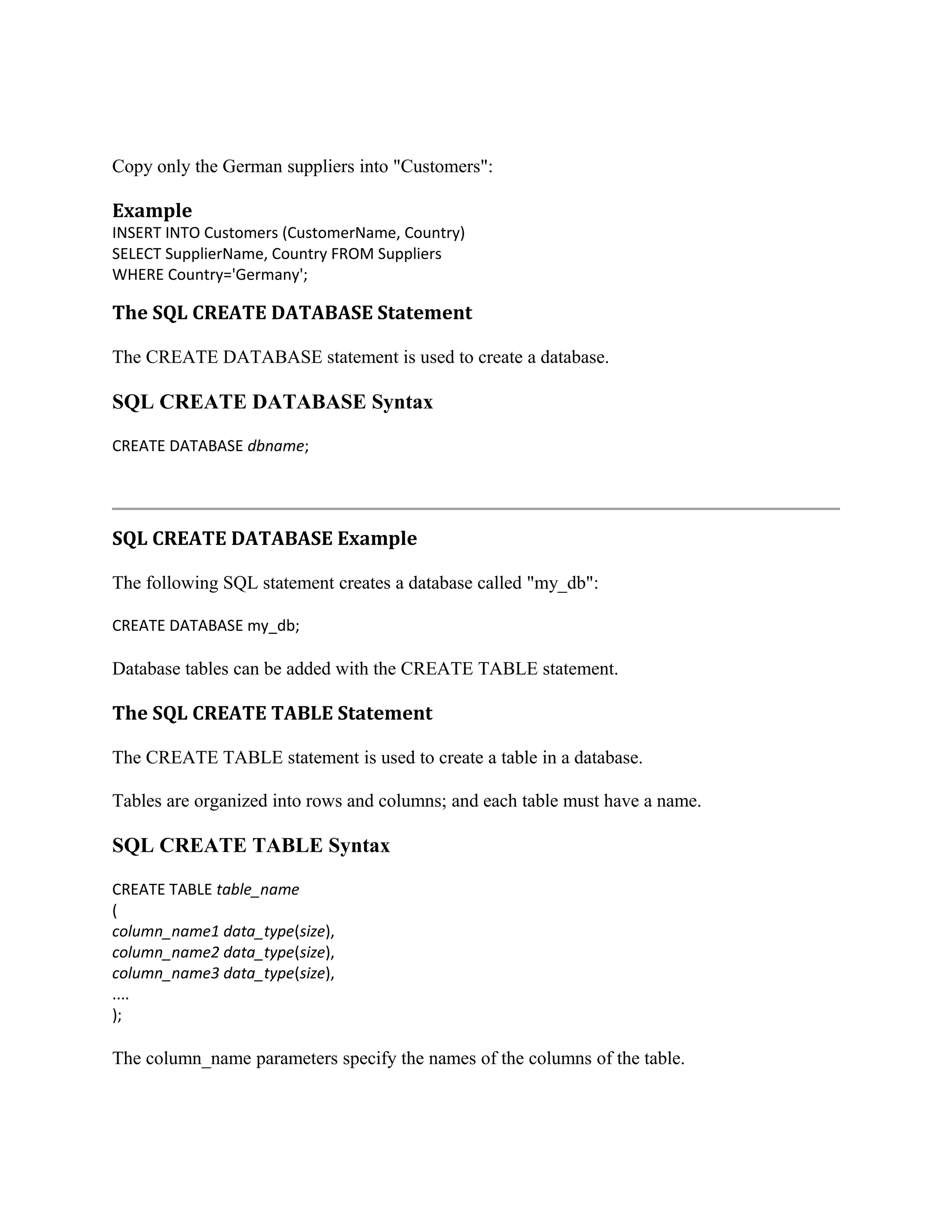 Copy only the German suppliers into "Customers": Example INSERT INTO Customers (CustomerName, Country) SELECT SupplierName, Country FROM Suppliers WHERE Country='Germany'; The SQL CREATE DATABASE Statement The CREATE DATABASE statement is used to create a database. SQL CREATE DATABASE Syntax CREATE DATABASE dbname; SQL CREATE DATABASE Example The following SQL statement creates a database called "my_db": CREATE DATABASE my_db; Database tables can be added with the CREATE TABLE statement. The SQL CREATE TABLE Statement The CREATE TABLE statement is used to create a table in a database. Tables are organized into rows and columns; and each table must have a name. SQL CREATE TABLE Syntax CREATE TABLE table_name ( column_name1 data_type(size), column_name2 data_type(size), column_name3 data_type(size), .... ); The column_name parameters specify the names of the columns of the table. 