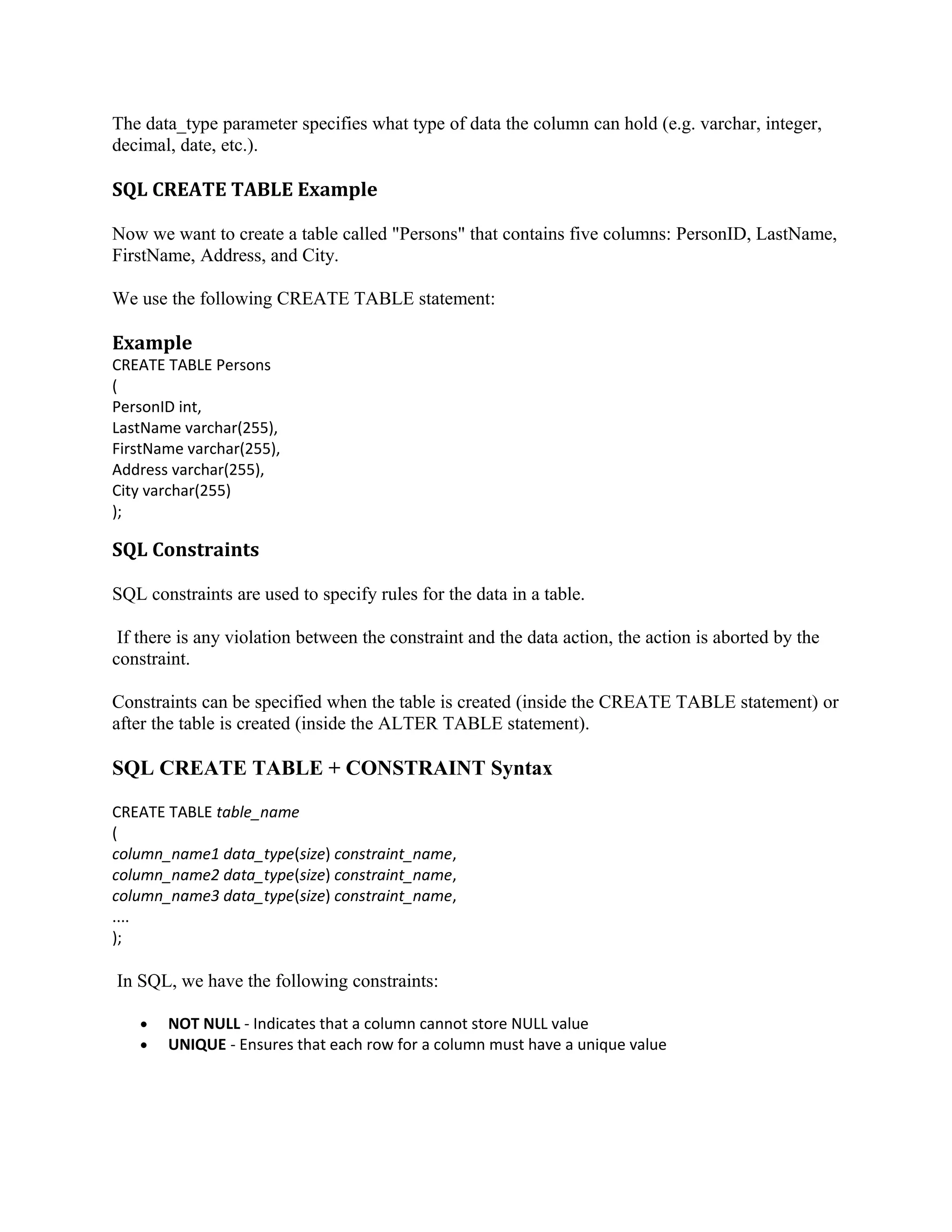 The data_type parameter specifies what type of data the column can hold (e.g. varchar, integer, decimal, date, etc.). SQL CREATE TABLE Example Now we want to create a table called "Persons" that contains five columns: PersonID, LastName, FirstName, Address, and City. We use the following CREATE TABLE statement: Example CREATE TABLE Persons ( PersonID int, LastName varchar(255), FirstName varchar(255), Address varchar(255), City varchar(255) ); SQL Constraints SQL constraints are used to specify rules for the data in a table. If there is any violation between the constraint and the data action, the action is aborted by the constraint. Constraints can be specified when the table is created (inside the CREATE TABLE statement) or after the table is created (inside the ALTER TABLE statement). SQL CREATE TABLE + CONSTRAINT Syntax CREATE TABLE table_name ( column_name1 data_type(size) constraint_name, column_name2 data_type(size) constraint_name, column_name3 data_type(size) constraint_name, .... ); In SQL, we have the following constraints: • • NOT NULL - Indicates that a column cannot store NULL value UNIQUE - Ensures that each row for a column must have a unique value 