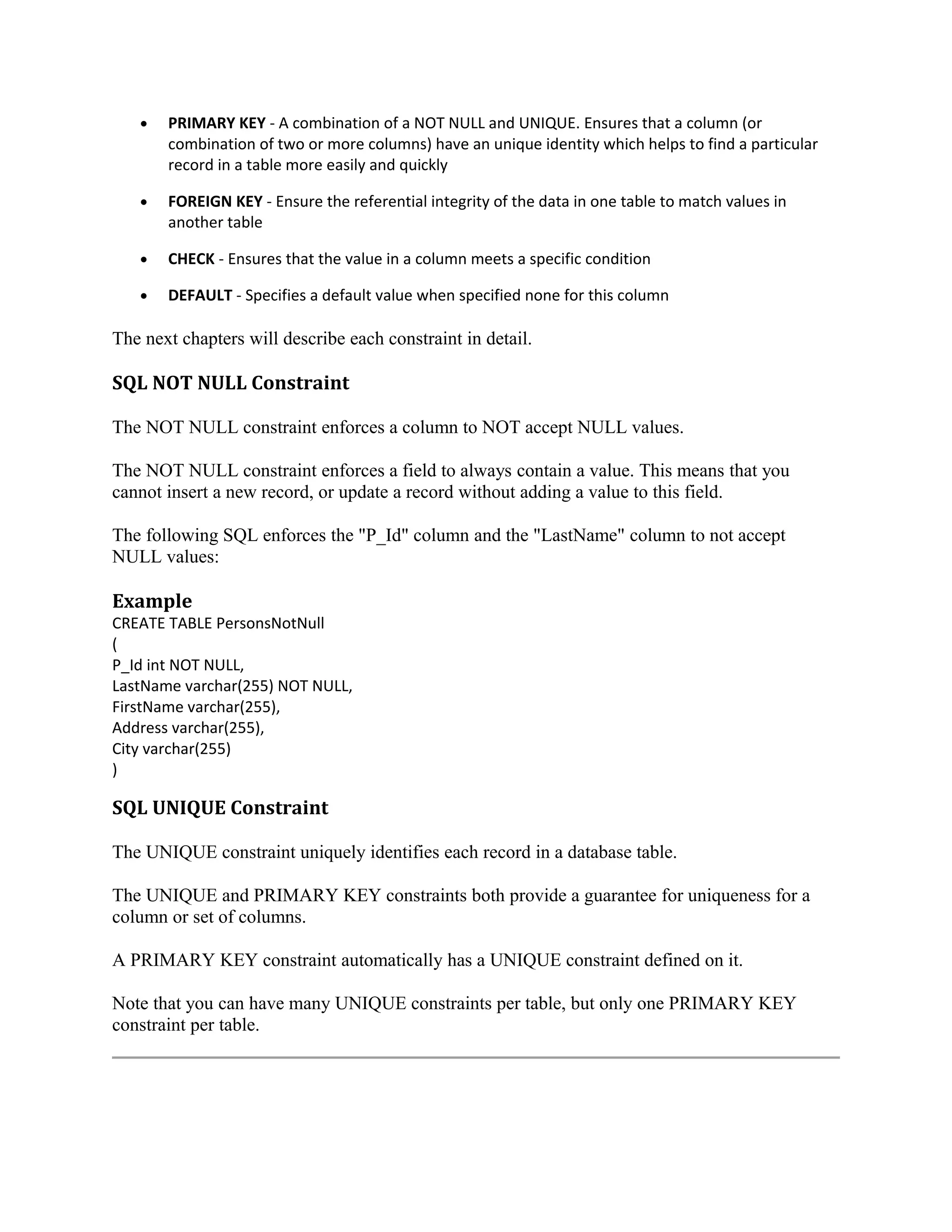 • PRIMARY KEY - A combination of a NOT NULL and UNIQUE. Ensures that a column (or combination of two or more columns) have an unique identity which helps to find a particular record in a table more easily and quickly • FOREIGN KEY - Ensure the referential integrity of the data in one table to match values in another table • CHECK - Ensures that the value in a column meets a specific condition • DEFAULT - Specifies a default value when specified none for this column The next chapters will describe each constraint in detail. SQL NOT NULL Constraint The NOT NULL constraint enforces a column to NOT accept NULL values. The NOT NULL constraint enforces a field to always contain a value. This means that you cannot insert a new record, or update a record without adding a value to this field. The following SQL enforces the "P_Id" column and the "LastName" column to not accept NULL values: Example CREATE TABLE PersonsNotNull ( P_Id int NOT NULL, LastName varchar(255) NOT NULL, FirstName varchar(255), Address varchar(255), City varchar(255) ) SQL UNIQUE Constraint The UNIQUE constraint uniquely identifies each record in a database table. The UNIQUE and PRIMARY KEY constraints both provide a guarantee for uniqueness for a column or set of columns. A PRIMARY KEY constraint automatically has a UNIQUE constraint defined on it. Note that you can have many UNIQUE constraints per table, but only one PRIMARY KEY constraint per table. 