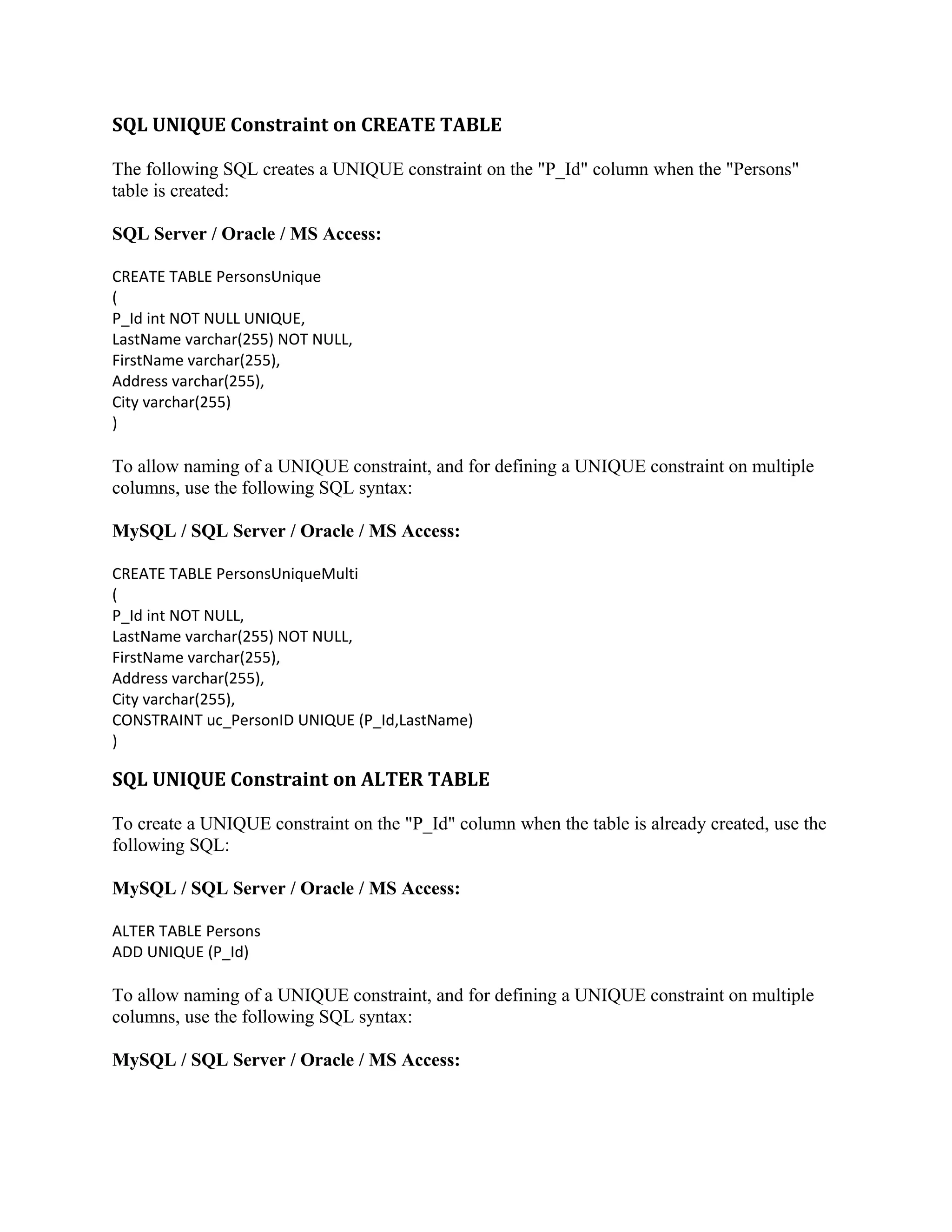 SQL UNIQUE Constraint on CREATE TABLE The following SQL creates a UNIQUE constraint on the "P_Id" column when the "Persons" table is created: SQL Server / Oracle / MS Access: CREATE TABLE PersonsUnique ( P_Id int NOT NULL UNIQUE, LastName varchar(255) NOT NULL, FirstName varchar(255), Address varchar(255), City varchar(255) ) To allow naming of a UNIQUE constraint, and for defining a UNIQUE constraint on multiple columns, use the following SQL syntax: MySQL / SQL Server / Oracle / MS Access: CREATE TABLE PersonsUniqueMulti ( P_Id int NOT NULL, LastName varchar(255) NOT NULL, FirstName varchar(255), Address varchar(255), City varchar(255), CONSTRAINT uc_PersonID UNIQUE (P_Id,LastName) ) SQL UNIQUE Constraint on ALTER TABLE To create a UNIQUE constraint on the "P_Id" column when the table is already created, use the following SQL: MySQL / SQL Server / Oracle / MS Access: ALTER TABLE Persons ADD UNIQUE (P_Id) To allow naming of a UNIQUE constraint, and for defining a UNIQUE constraint on multiple columns, use the following SQL syntax: MySQL / SQL Server / Oracle / MS Access: 