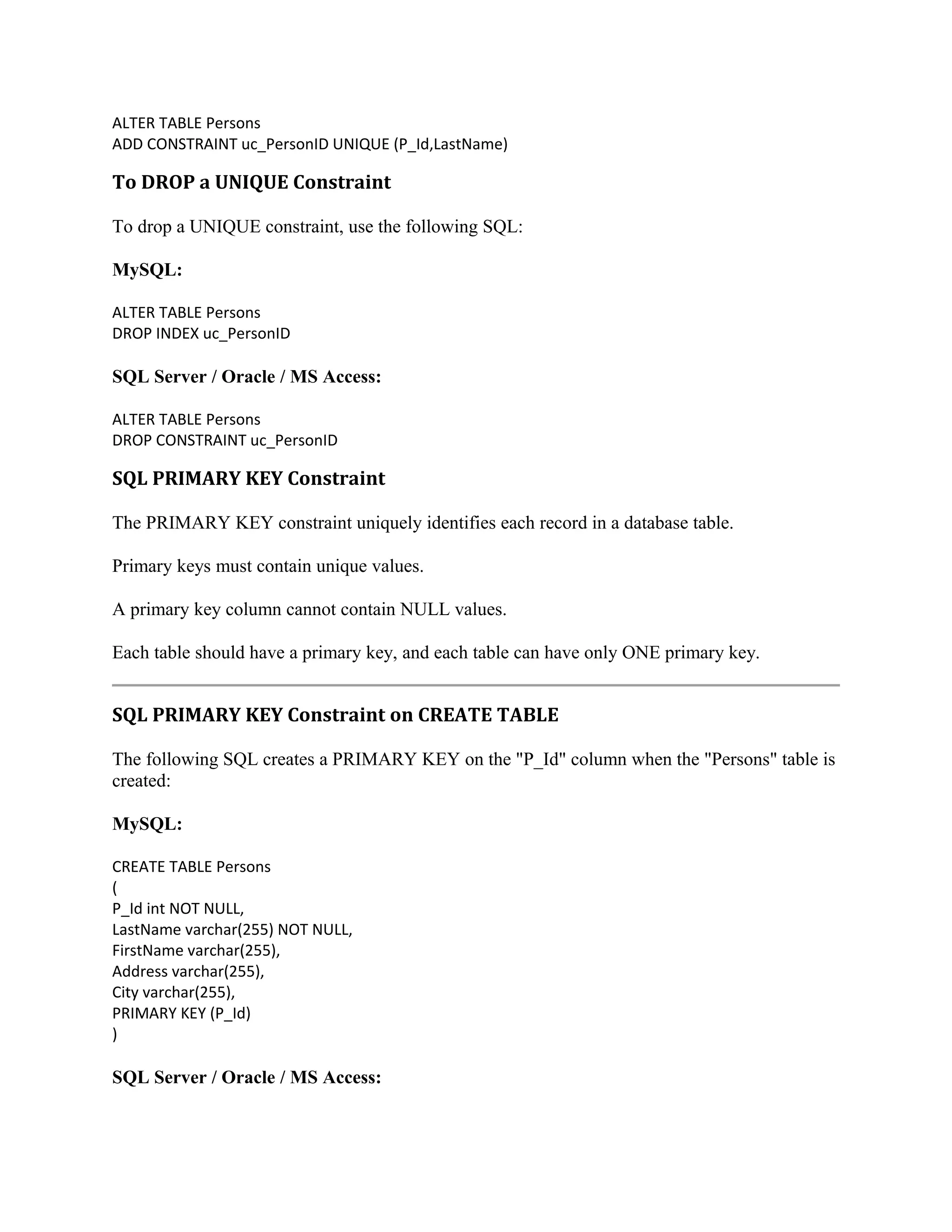 ALTER TABLE Persons ADD CONSTRAINT uc_PersonID UNIQUE (P_Id,LastName) To DROP a UNIQUE Constraint To drop a UNIQUE constraint, use the following SQL: MySQL: ALTER TABLE Persons DROP INDEX uc_PersonID SQL Server / Oracle / MS Access: ALTER TABLE Persons DROP CONSTRAINT uc_PersonID SQL PRIMARY KEY Constraint The PRIMARY KEY constraint uniquely identifies each record in a database table. Primary keys must contain unique values. A primary key column cannot contain NULL values. Each table should have a primary key, and each table can have only ONE primary key. SQL PRIMARY KEY Constraint on CREATE TABLE The following SQL creates a PRIMARY KEY on the "P_Id" column when the "Persons" table is created: MySQL: CREATE TABLE Persons ( P_Id int NOT NULL, LastName varchar(255) NOT NULL, FirstName varchar(255), Address varchar(255), City varchar(255), PRIMARY KEY (P_Id) ) SQL Server / Oracle / MS Access: 
