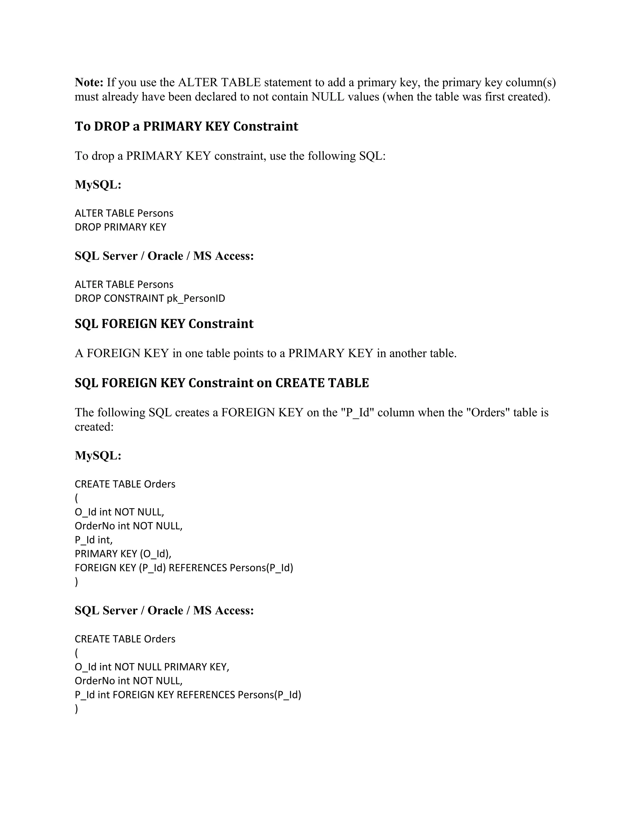 Note: If you use the ALTER TABLE statement to add a primary key, the primary key column(s) must already have been declared to not contain NULL values (when the table was first created). To DROP a PRIMARY KEY Constraint To drop a PRIMARY KEY constraint, use the following SQL: MySQL: ALTER TABLE Persons DROP PRIMARY KEY SQL Server / Oracle / MS Access: ALTER TABLE Persons DROP CONSTRAINT pk_PersonID SQL FOREIGN KEY Constraint A FOREIGN KEY in one table points to a PRIMARY KEY in another table. SQL FOREIGN KEY Constraint on CREATE TABLE The following SQL creates a FOREIGN KEY on the "P_Id" column when the "Orders" table is created: MySQL: CREATE TABLE Orders ( O_Id int NOT NULL, OrderNo int NOT NULL, P_Id int, PRIMARY KEY (O_Id), FOREIGN KEY (P_Id) REFERENCES Persons(P_Id) ) SQL Server / Oracle / MS Access: CREATE TABLE Orders ( O_Id int NOT NULL PRIMARY KEY, OrderNo int NOT NULL, P_Id int FOREIGN KEY REFERENCES Persons(P_Id) ) 