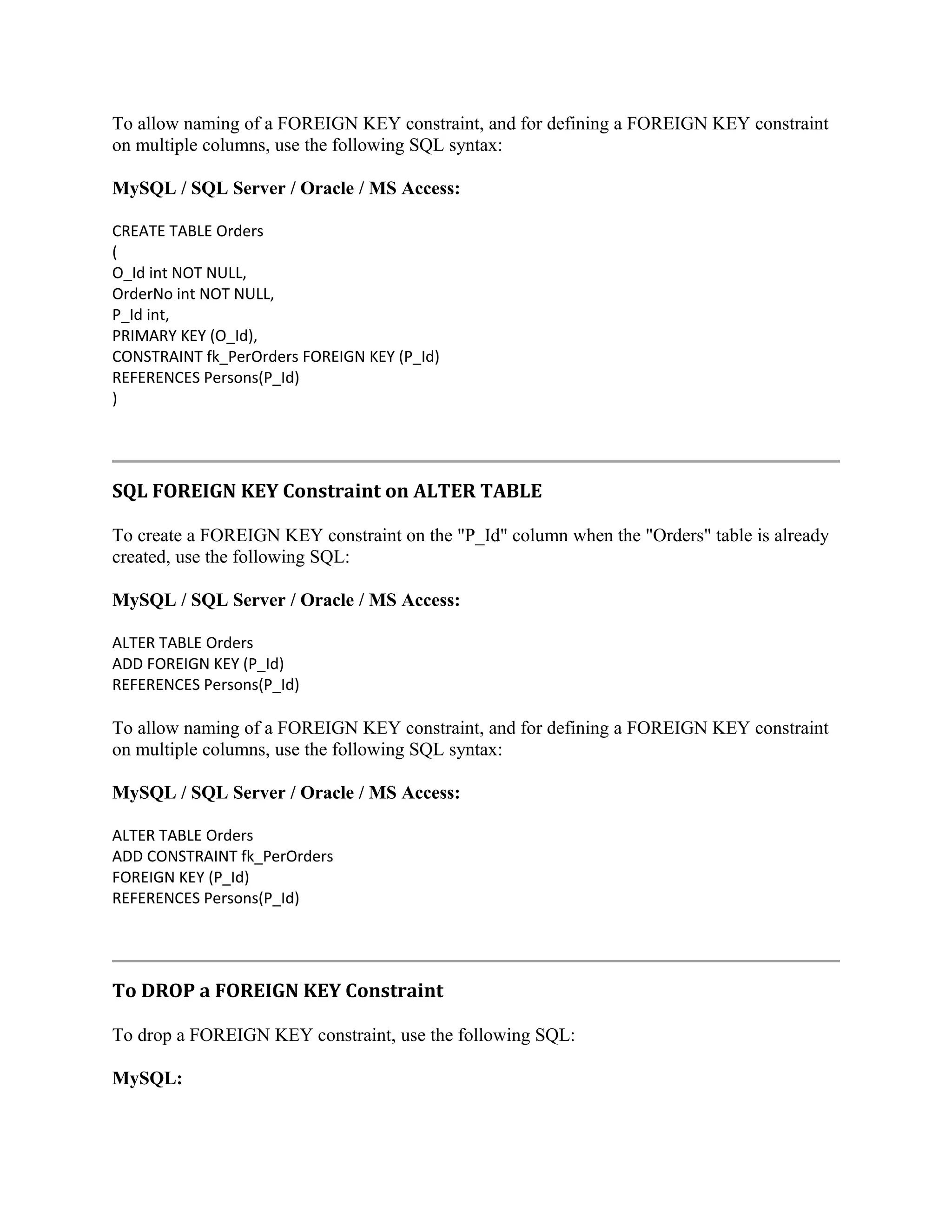 To allow naming of a FOREIGN KEY constraint, and for defining a FOREIGN KEY constraint on multiple columns, use the following SQL syntax: MySQL / SQL Server / Oracle / MS Access: CREATE TABLE Orders ( O_Id int NOT NULL, OrderNo int NOT NULL, P_Id int, PRIMARY KEY (O_Id), CONSTRAINT fk_PerOrders FOREIGN KEY (P_Id) REFERENCES Persons(P_Id) ) SQL FOREIGN KEY Constraint on ALTER TABLE To create a FOREIGN KEY constraint on the "P_Id" column when the "Orders" table is already created, use the following SQL: MySQL / SQL Server / Oracle / MS Access: ALTER TABLE Orders ADD FOREIGN KEY (P_Id) REFERENCES Persons(P_Id) To allow naming of a FOREIGN KEY constraint, and for defining a FOREIGN KEY constraint on multiple columns, use the following SQL syntax: MySQL / SQL Server / Oracle / MS Access: ALTER TABLE Orders ADD CONSTRAINT fk_PerOrders FOREIGN KEY (P_Id) REFERENCES Persons(P_Id) To DROP a FOREIGN KEY Constraint To drop a FOREIGN KEY constraint, use the following SQL: MySQL: 