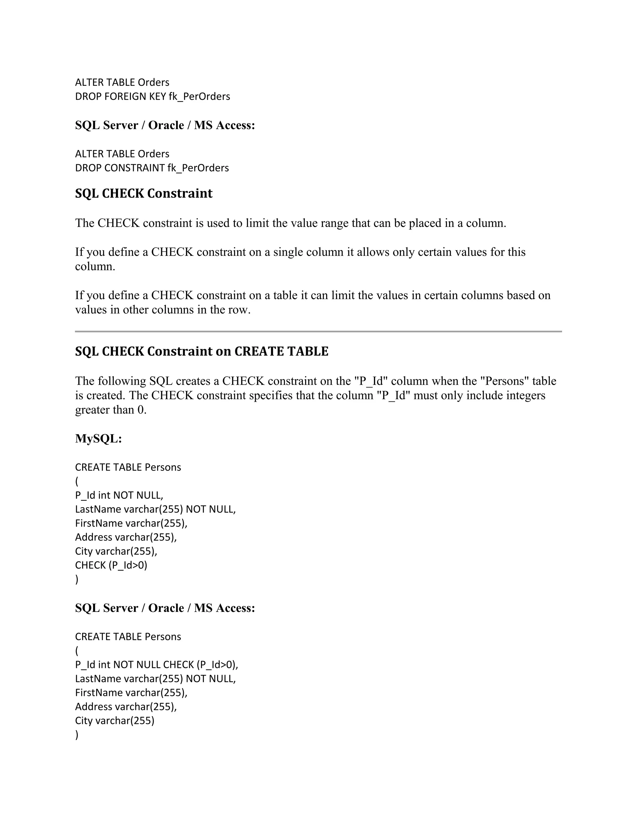 ALTER TABLE Orders DROP FOREIGN KEY fk_PerOrders SQL Server / Oracle / MS Access: ALTER TABLE Orders DROP CONSTRAINT fk_PerOrders SQL CHECK Constraint The CHECK constraint is used to limit the value range that can be placed in a column. If you define a CHECK constraint on a single column it allows only certain values for this column. If you define a CHECK constraint on a table it can limit the values in certain columns based on values in other columns in the row. SQL CHECK Constraint on CREATE TABLE The following SQL creates a CHECK constraint on the "P_Id" column when the "Persons" table is created. The CHECK constraint specifies that the column "P_Id" must only include integers greater than 0. MySQL: CREATE TABLE Persons ( P_Id int NOT NULL, LastName varchar(255) NOT NULL, FirstName varchar(255), Address varchar(255), City varchar(255), CHECK (P_Id>0) ) SQL Server / Oracle / MS Access: CREATE TABLE Persons ( P_Id int NOT NULL CHECK (P_Id>0), LastName varchar(255) NOT NULL, FirstName varchar(255), Address varchar(255), City varchar(255) ) 